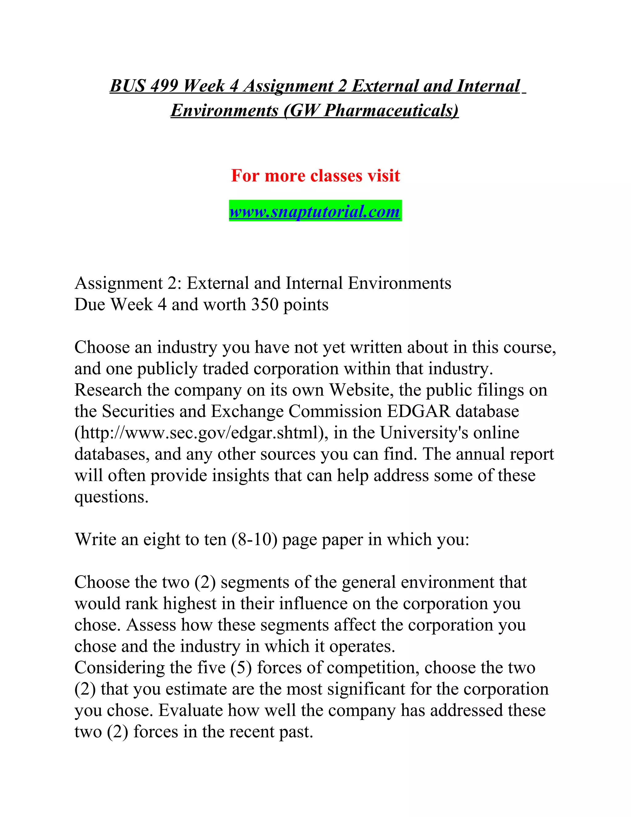 BUS 499 Week 4 Assignment 2 External and Internal
Environments (GW Pharmaceuticals)
For more classes visit
www.snaptutorial.com
Assignment 2: External and Internal Environments
Due Week 4 and worth 350 points
Choose an industry you have not yet written about in this course,
and one publicly traded corporation within that industry.
Research the company on its own Website, the public filings on
the Securities and Exchange Commission EDGAR database
(http://www.sec.gov/edgar.shtml), in the University's online
databases, and any other sources you can find. The annual report
will often provide insights that can help address some of these
questions.
Write an eight to ten (8-10) page paper in which you:
Choose the two (2) segments of the general environment that
would rank highest in their influence on the corporation you
chose. Assess how these segments affect the corporation you
chose and the industry in which it operates.
Considering the five (5) forces of competition, choose the two
(2) that you estimate are the most significant for the corporation
you chose. Evaluate how well the company has addressed these
two (2) forces in the recent past.
 