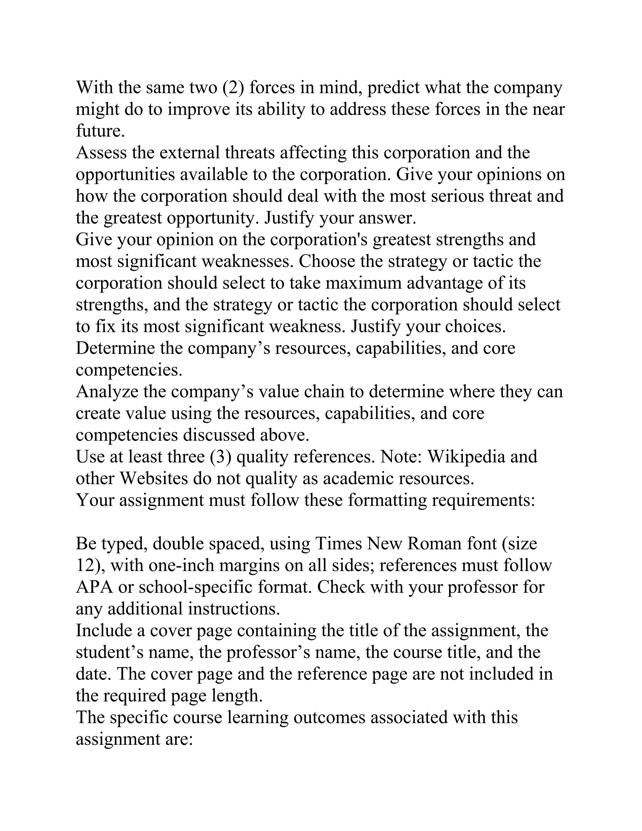 With the same two (2) forces in mind, predict what the company
might do to improve its ability to address these forces in the near
future.
Assess the external threats affecting this corporation and the
opportunities available to the corporation. Give your opinions on
how the corporation should deal with the most serious threat and
the greatest opportunity. Justify your answer.
Give your opinion on the corporation's greatest strengths and
most significant weaknesses. Choose the strategy or tactic the
corporation should select to take maximum advantage of its
strengths, and the strategy or tactic the corporation should select
to fix its most significant weakness. Justify your choices.
Determine the company’s resources, capabilities, and core
competencies.
Analyze the company’s value chain to determine where they can
create value using the resources, capabilities, and core
competencies discussed above.
Use at least three (3) quality references. Note: Wikipedia and
other Websites do not quality as academic resources.
Your assignment must follow these formatting requirements:
Be typed, double spaced, using Times New Roman font (size
12), with one-inch margins on all sides; references must follow
APA or school-specific format. Check with your professor for
any additional instructions.
Include a cover page containing the title of the assignment, the
student’s name, the professor’s name, the course title, and the
date. The cover page and the reference page are not included in
the required page length.
The specific course learning outcomes associated with this
assignment are:
 