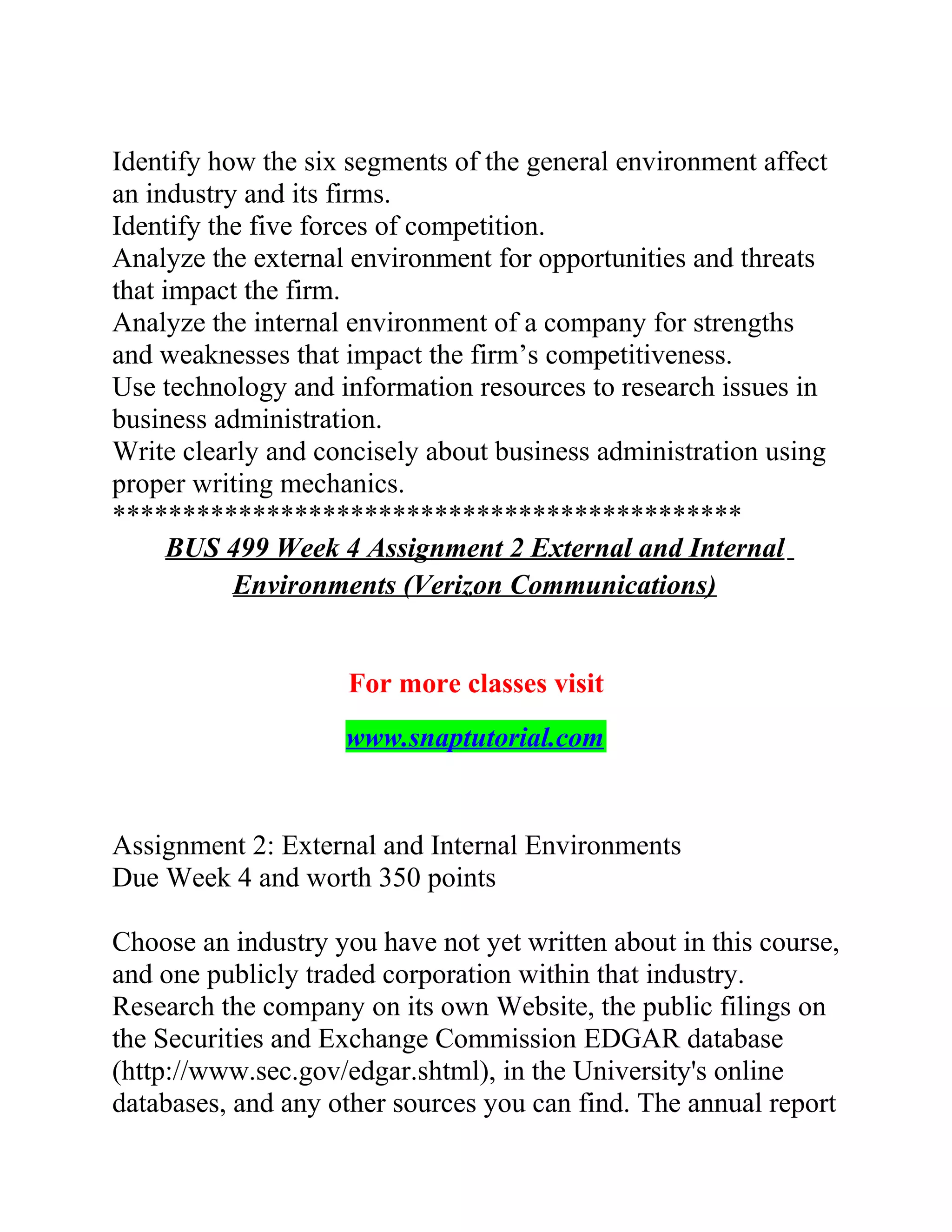 Identify how the six segments of the general environment affect
an industry and its firms.
Identify the five forces of competition.
Analyze the external environment for opportunities and threats
that impact the firm.
Analyze the internal environment of a company for strengths
and weaknesses that impact the firm’s competitiveness.
Use technology and information resources to research issues in
business administration.
Write clearly and concisely about business administration using
proper writing mechanics.
*********************************************
BUS 499 Week 4 Assignment 2 External and Internal
Environments (Verizon Communications)
For more classes visit
www.snaptutorial.com
Assignment 2: External and Internal Environments
Due Week 4 and worth 350 points
Choose an industry you have not yet written about in this course,
and one publicly traded corporation within that industry.
Research the company on its own Website, the public filings on
the Securities and Exchange Commission EDGAR database
(http://www.sec.gov/edgar.shtml), in the University's online
databases, and any other sources you can find. The annual report
 