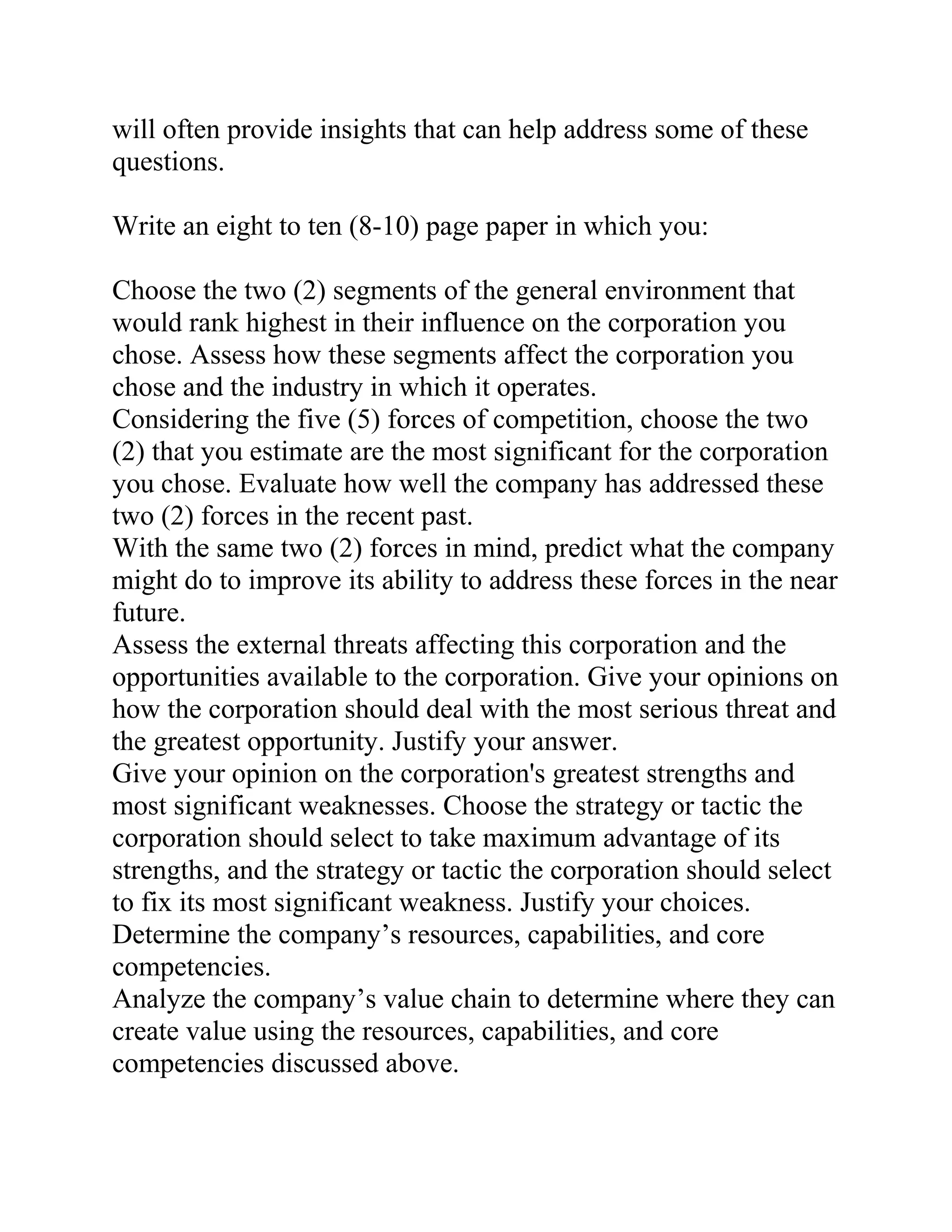 will often provide insights that can help address some of these
questions.
Write an eight to ten (8-10) page paper in which you:
Choose the two (2) segments of the general environment that
would rank highest in their influence on the corporation you
chose. Assess how these segments affect the corporation you
chose and the industry in which it operates.
Considering the five (5) forces of competition, choose the two
(2) that you estimate are the most significant for the corporation
you chose. Evaluate how well the company has addressed these
two (2) forces in the recent past.
With the same two (2) forces in mind, predict what the company
might do to improve its ability to address these forces in the near
future.
Assess the external threats affecting this corporation and the
opportunities available to the corporation. Give your opinions on
how the corporation should deal with the most serious threat and
the greatest opportunity. Justify your answer.
Give your opinion on the corporation's greatest strengths and
most significant weaknesses. Choose the strategy or tactic the
corporation should select to take maximum advantage of its
strengths, and the strategy or tactic the corporation should select
to fix its most significant weakness. Justify your choices.
Determine the company’s resources, capabilities, and core
competencies.
Analyze the company’s value chain to determine where they can
create value using the resources, capabilities, and core
competencies discussed above.
 