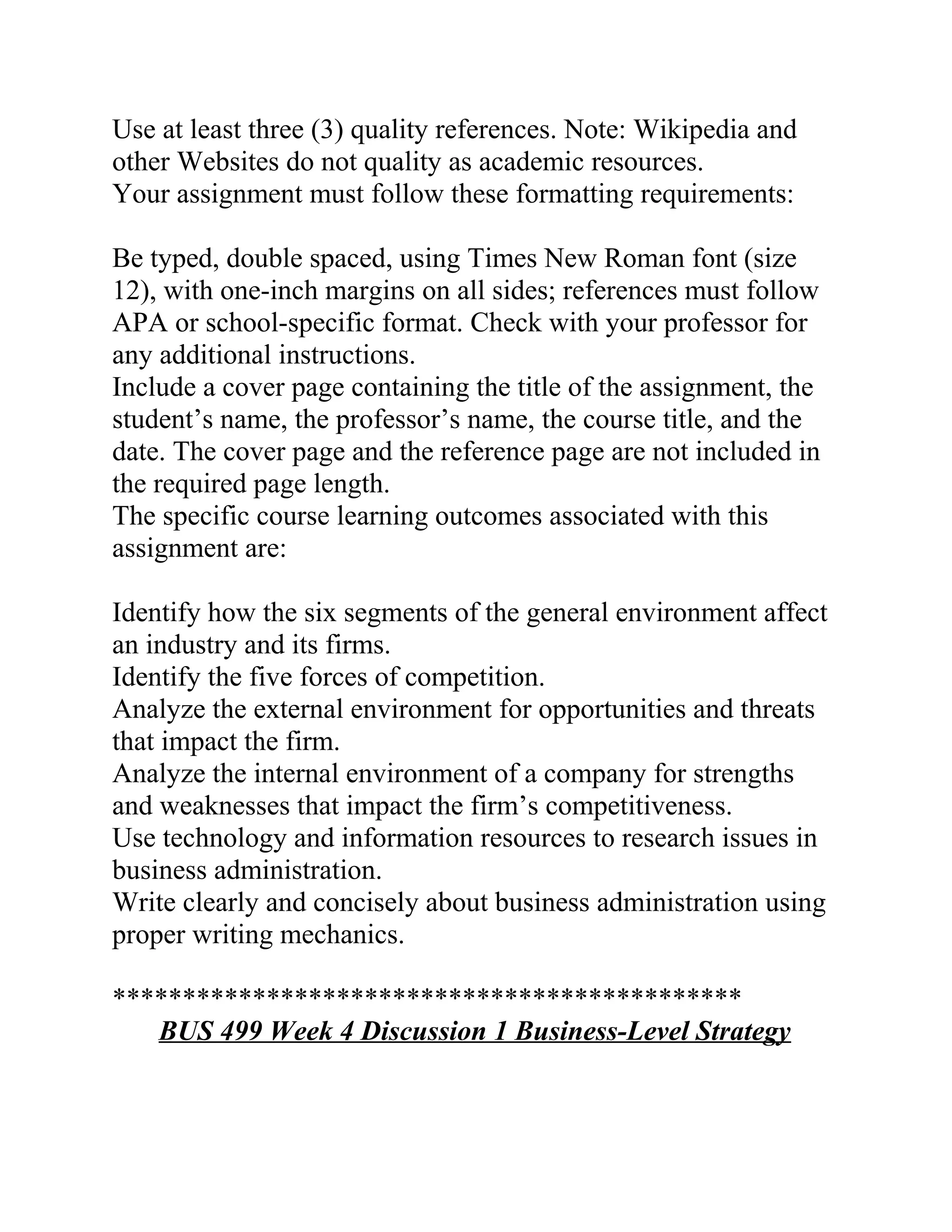 Use at least three (3) quality references. Note: Wikipedia and
other Websites do not quality as academic resources.
Your assignment must follow these formatting requirements:
Be typed, double spaced, using Times New Roman font (size
12), with one-inch margins on all sides; references must follow
APA or school-specific format. Check with your professor for
any additional instructions.
Include a cover page containing the title of the assignment, the
student’s name, the professor’s name, the course title, and the
date. The cover page and the reference page are not included in
the required page length.
The specific course learning outcomes associated with this
assignment are:
Identify how the six segments of the general environment affect
an industry and its firms.
Identify the five forces of competition.
Analyze the external environment for opportunities and threats
that impact the firm.
Analyze the internal environment of a company for strengths
and weaknesses that impact the firm’s competitiveness.
Use technology and information resources to research issues in
business administration.
Write clearly and concisely about business administration using
proper writing mechanics.
*********************************************
BUS 499 Week 4 Discussion 1 Business-Level Strategy
 