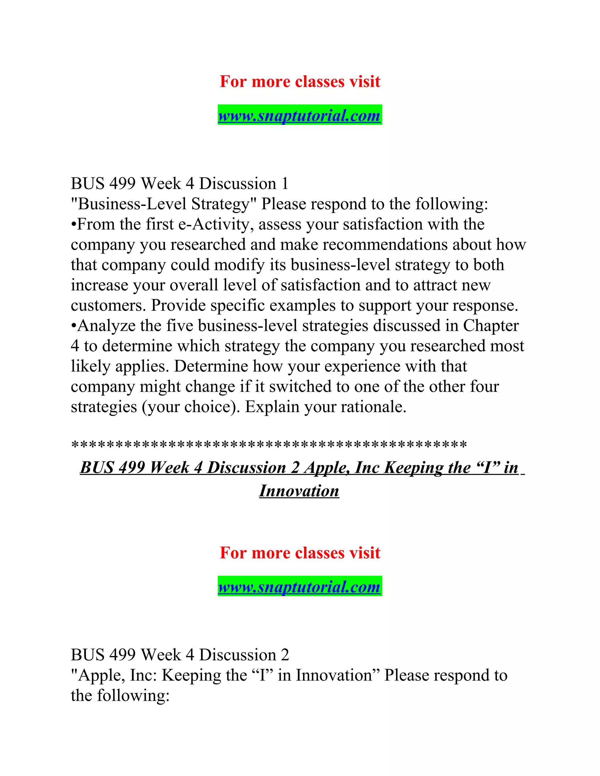 For more classes visit
www.snaptutorial.com
BUS 499 Week 4 Discussion 1
"Business-Level Strategy" Please respond to the following:
•From the first e-Activity, assess your satisfaction with the
company you researched and make recommendations about how
that company could modify its business-level strategy to both
increase your overall level of satisfaction and to attract new
customers. Provide specific examples to support your response.
•Analyze the five business-level strategies discussed in Chapter
4 to determine which strategy the company you researched most
likely applies. Determine how your experience with that
company might change if it switched to one of the other four
strategies (your choice). Explain your rationale.
*********************************************
BUS 499 Week 4 Discussion 2 Apple, Inc Keeping the “I” in
Innovation
For more classes visit
www.snaptutorial.com
BUS 499 Week 4 Discussion 2
"Apple, Inc: Keeping the “I” in Innovation” Please respond to
the following:
 