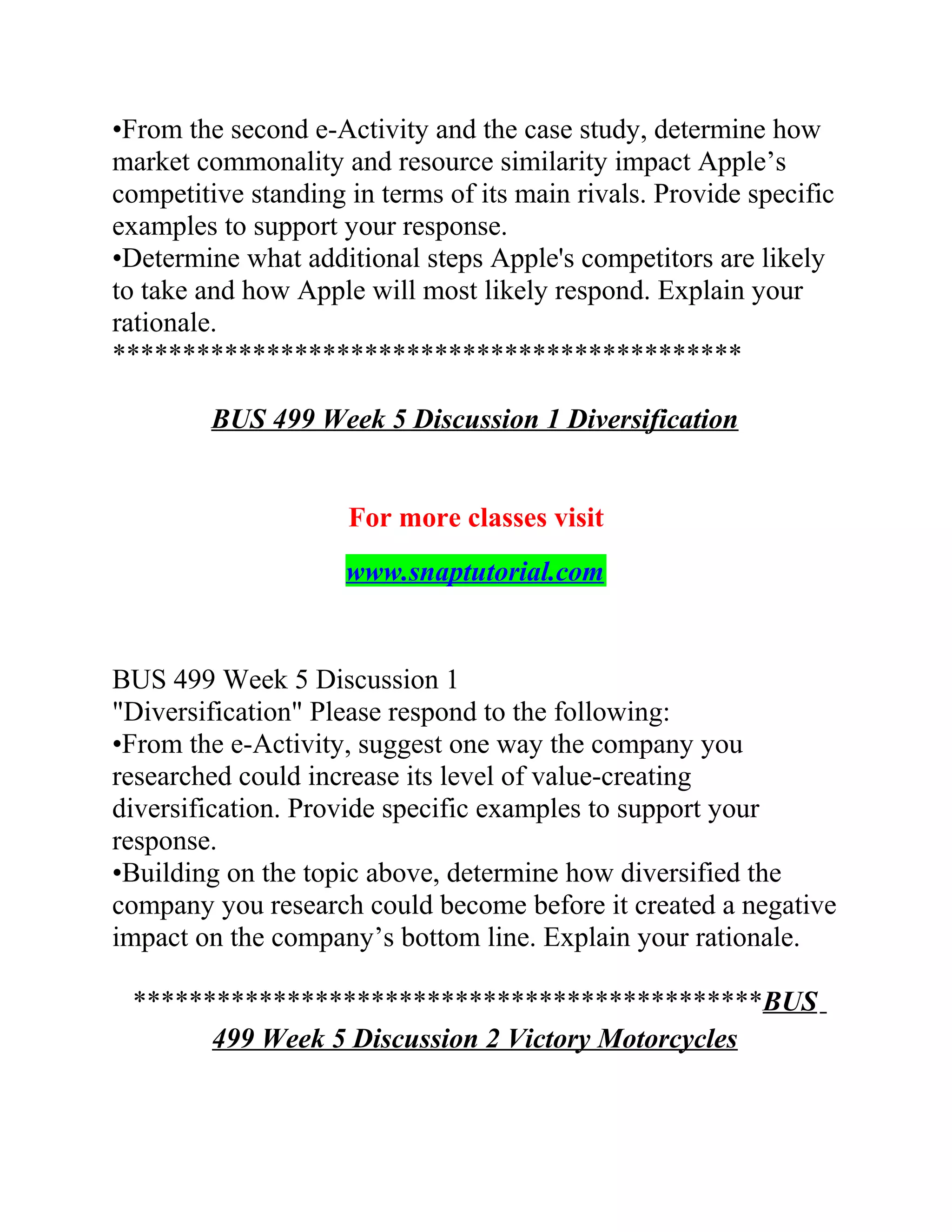 •From the second e-Activity and the case study, determine how
market commonality and resource similarity impact Apple’s
competitive standing in terms of its main rivals. Provide specific
examples to support your response.
•Determine what additional steps Apple's competitors are likely
to take and how Apple will most likely respond. Explain your
rationale.
*********************************************
BUS 499 Week 5 Discussion 1 Diversification
For more classes visit
www.snaptutorial.com
BUS 499 Week 5 Discussion 1
"Diversification" Please respond to the following:
•From the e-Activity, suggest one way the company you
researched could increase its level of value-creating
diversification. Provide specific examples to support your
response.
•Building on the topic above, determine how diversified the
company you research could become before it created a negative
impact on the company’s bottom line. Explain your rationale.
*********************************************BUS
499 Week 5 Discussion 2 Victory Motorcycles
 