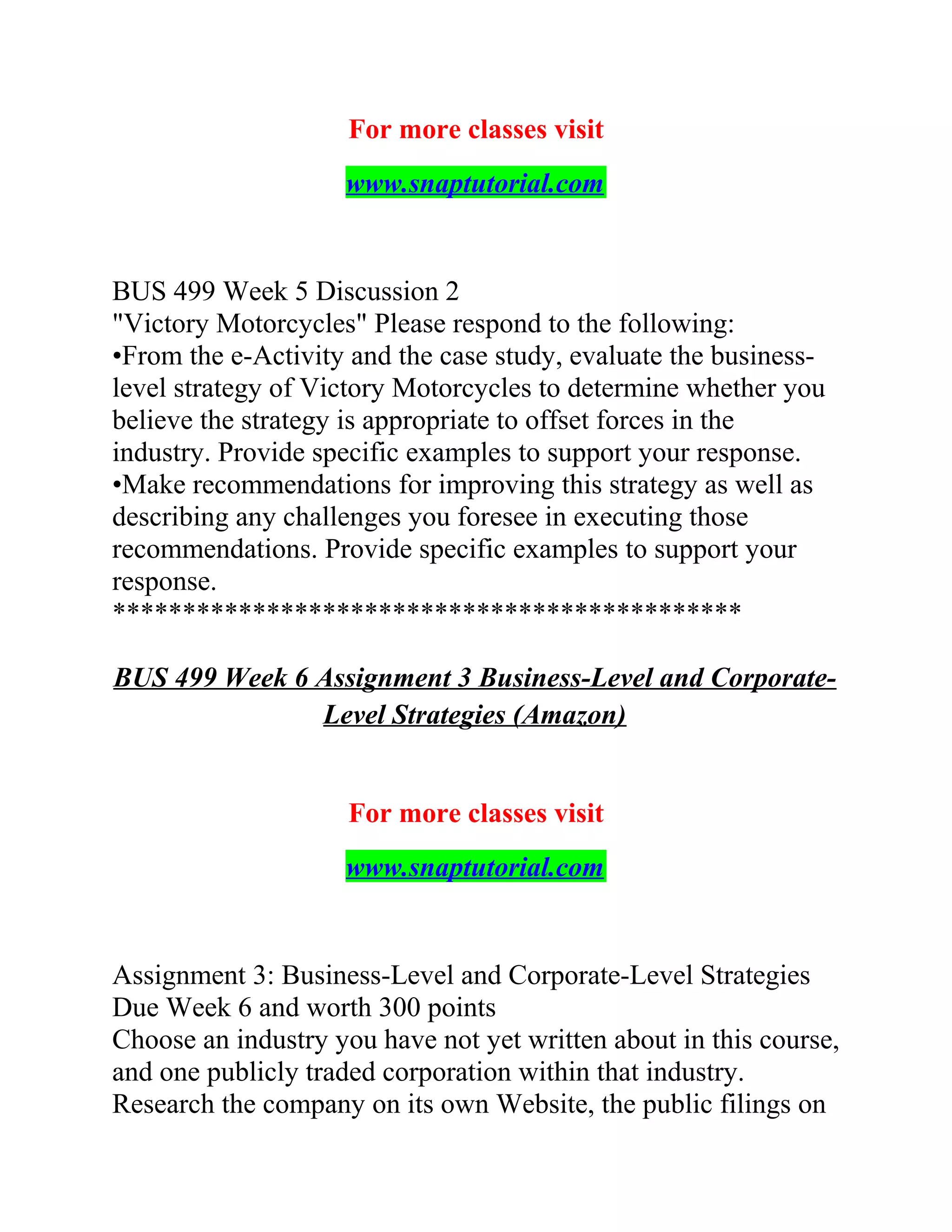 For more classes visit
www.snaptutorial.com
BUS 499 Week 5 Discussion 2
"Victory Motorcycles" Please respond to the following:
•From the e-Activity and the case study, evaluate the business-
level strategy of Victory Motorcycles to determine whether you
believe the strategy is appropriate to offset forces in the
industry. Provide specific examples to support your response.
•Make recommendations for improving this strategy as well as
describing any challenges you foresee in executing those
recommendations. Provide specific examples to support your
response.
*********************************************
BUS 499 Week 6 Assignment 3 Business-Level and Corporate-
Level Strategies (Amazon)
For more classes visit
www.snaptutorial.com
Assignment 3: Business-Level and Corporate-Level Strategies
Due Week 6 and worth 300 points
Choose an industry you have not yet written about in this course,
and one publicly traded corporation within that industry.
Research the company on its own Website, the public filings on
 