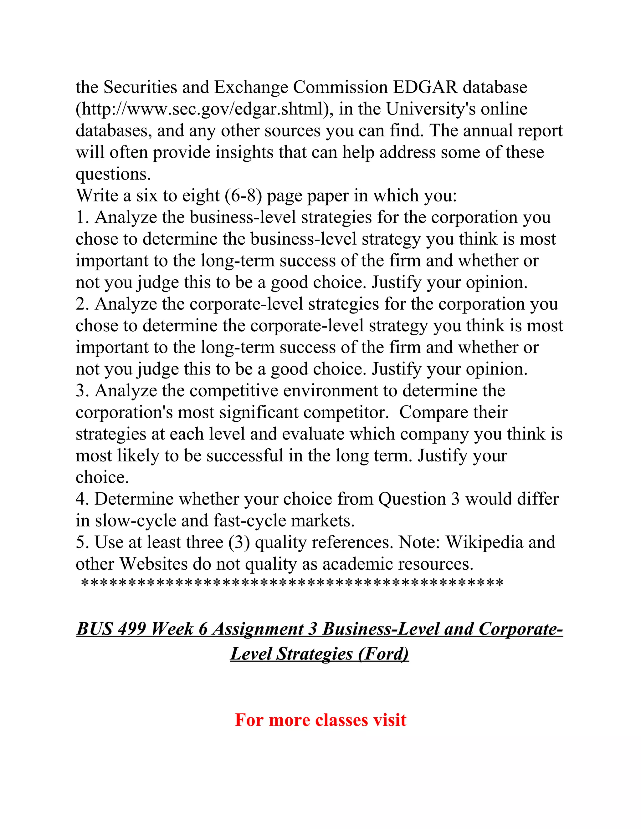 the Securities and Exchange Commission EDGAR database
(http://www.sec.gov/edgar.shtml), in the University's online
databases, and any other sources you can find. The annual report
will often provide insights that can help address some of these
questions.
Write a six to eight (6-8) page paper in which you:
1. Analyze the business-level strategies for the corporation you
chose to determine the business-level strategy you think is most
important to the long-term success of the firm and whether or
not you judge this to be a good choice. Justify your opinion.
2. Analyze the corporate-level strategies for the corporation you
chose to determine the corporate-level strategy you think is most
important to the long-term success of the firm and whether or
not you judge this to be a good choice. Justify your opinion.
3. Analyze the competitive environment to determine the
corporation's most significant competitor. Compare their
strategies at each level and evaluate which company you think is
most likely to be successful in the long term. Justify your
choice.
4. Determine whether your choice from Question 3 would differ
in slow-cycle and fast-cycle markets.
5. Use at least three (3) quality references. Note: Wikipedia and
other Websites do not quality as academic resources.
*********************************************
BUS 499 Week 6 Assignment 3 Business-Level and Corporate-
Level Strategies (Ford)
For more classes visit
 