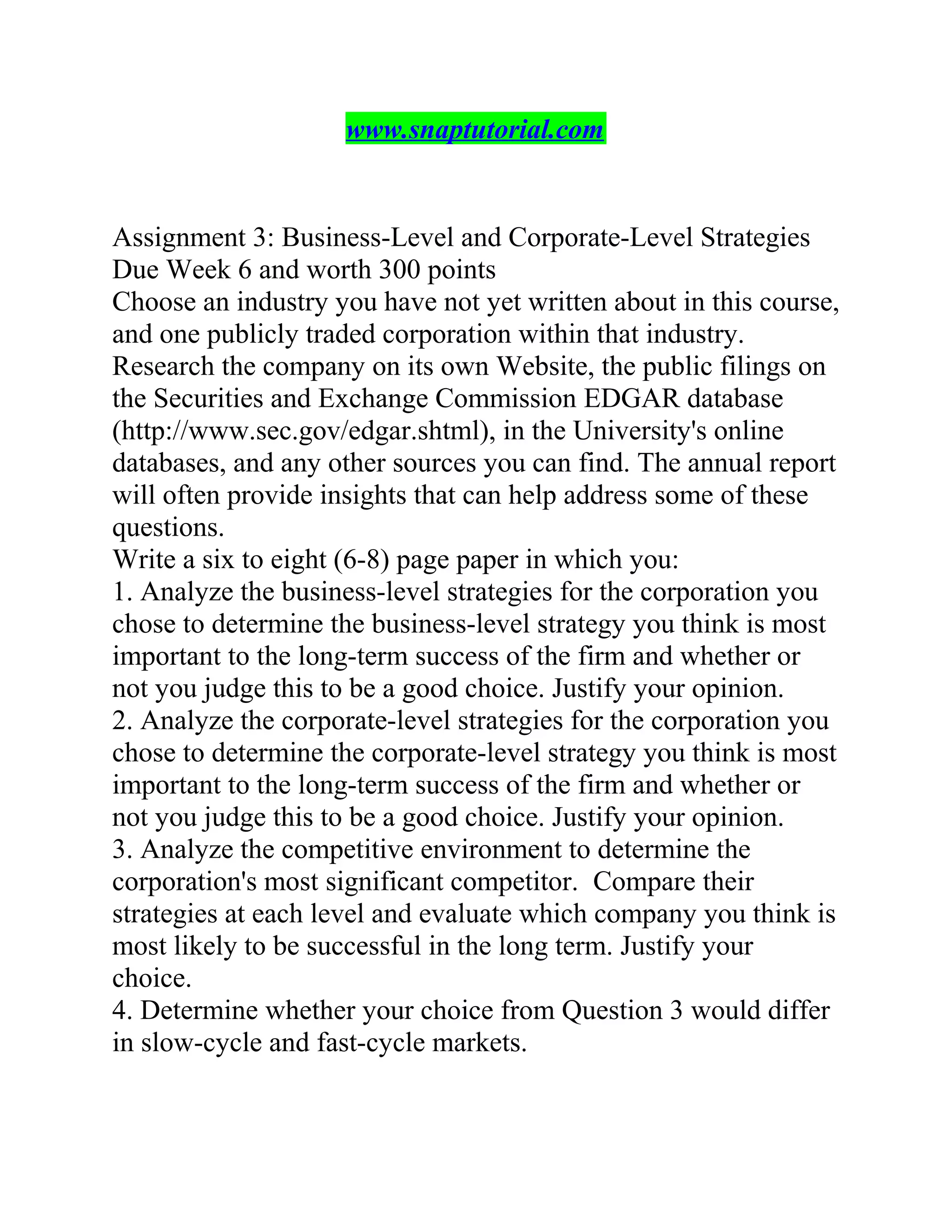 www.snaptutorial.com
Assignment 3: Business-Level and Corporate-Level Strategies
Due Week 6 and worth 300 points
Choose an industry you have not yet written about in this course,
and one publicly traded corporation within that industry.
Research the company on its own Website, the public filings on
the Securities and Exchange Commission EDGAR database
(http://www.sec.gov/edgar.shtml), in the University's online
databases, and any other sources you can find. The annual report
will often provide insights that can help address some of these
questions.
Write a six to eight (6-8) page paper in which you:
1. Analyze the business-level strategies for the corporation you
chose to determine the business-level strategy you think is most
important to the long-term success of the firm and whether or
not you judge this to be a good choice. Justify your opinion.
2. Analyze the corporate-level strategies for the corporation you
chose to determine the corporate-level strategy you think is most
important to the long-term success of the firm and whether or
not you judge this to be a good choice. Justify your opinion.
3. Analyze the competitive environment to determine the
corporation's most significant competitor. Compare their
strategies at each level and evaluate which company you think is
most likely to be successful in the long term. Justify your
choice.
4. Determine whether your choice from Question 3 would differ
in slow-cycle and fast-cycle markets.
 