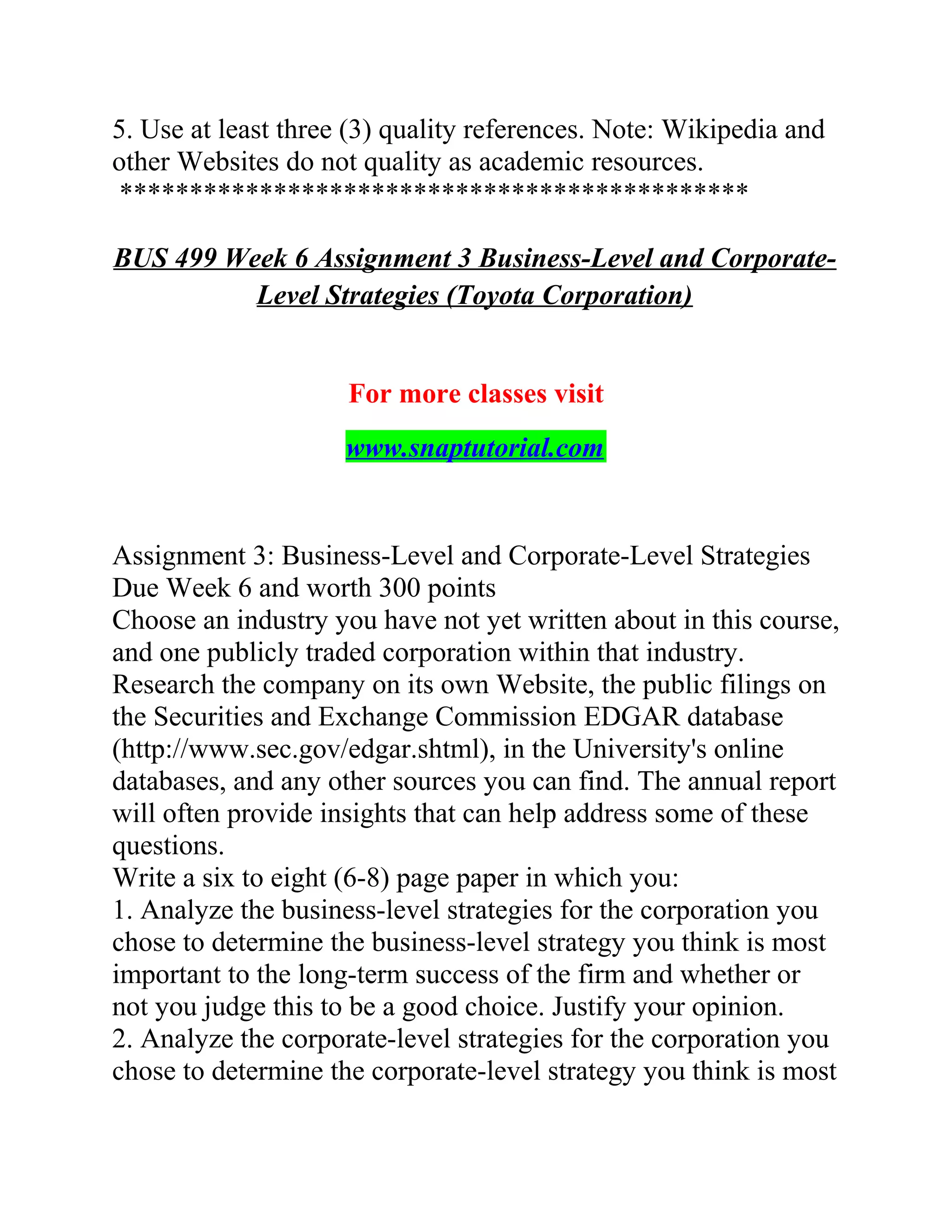 5. Use at least three (3) quality references. Note: Wikipedia and
other Websites do not quality as academic resources.
*********************************************
BUS 499 Week 6 Assignment 3 Business-Level and Corporate-
Level Strategies (Toyota Corporation)
For more classes visit
www.snaptutorial.com
Assignment 3: Business-Level and Corporate-Level Strategies
Due Week 6 and worth 300 points
Choose an industry you have not yet written about in this course,
and one publicly traded corporation within that industry.
Research the company on its own Website, the public filings on
the Securities and Exchange Commission EDGAR database
(http://www.sec.gov/edgar.shtml), in the University's online
databases, and any other sources you can find. The annual report
will often provide insights that can help address some of these
questions.
Write a six to eight (6-8) page paper in which you:
1. Analyze the business-level strategies for the corporation you
chose to determine the business-level strategy you think is most
important to the long-term success of the firm and whether or
not you judge this to be a good choice. Justify your opinion.
2. Analyze the corporate-level strategies for the corporation you
chose to determine the corporate-level strategy you think is most
 
