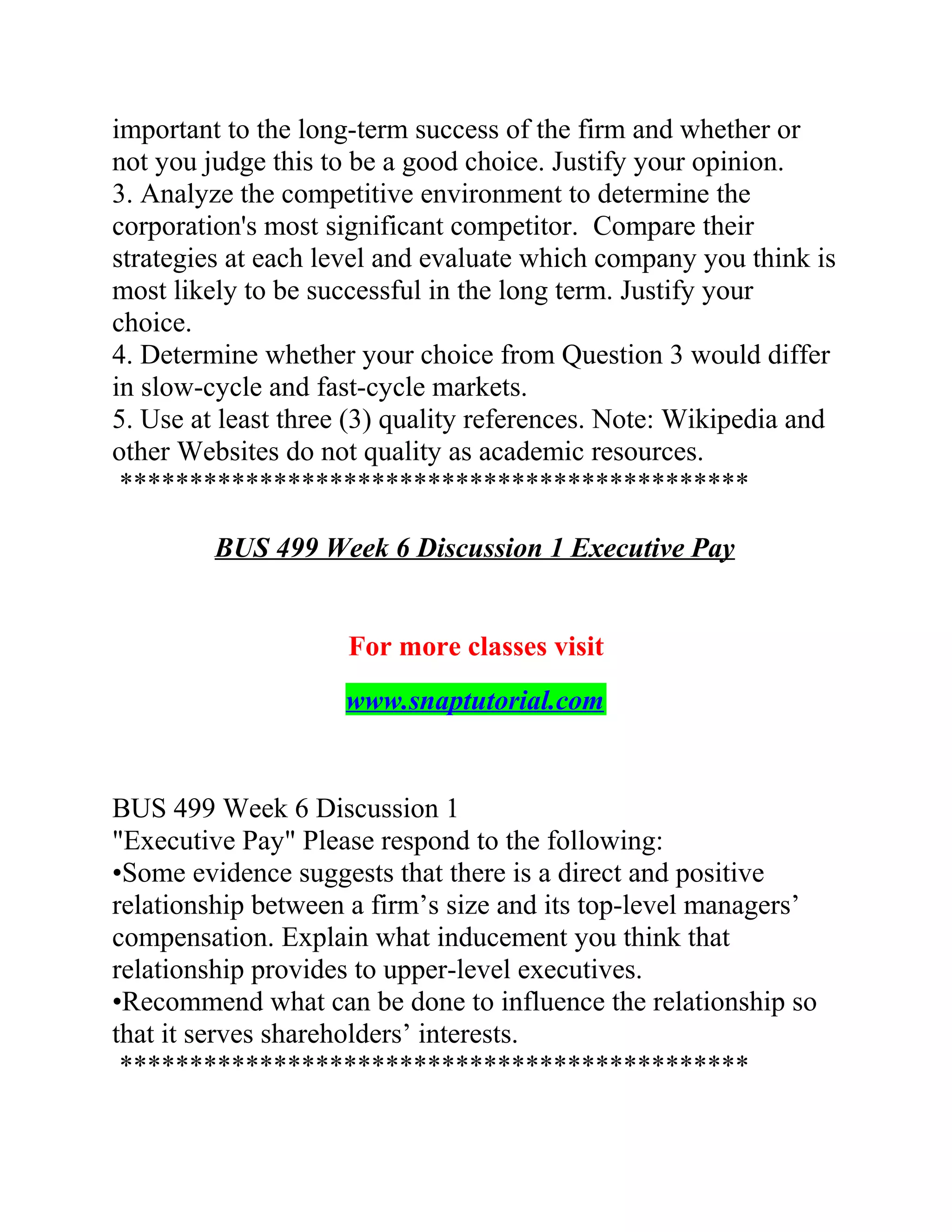 important to the long-term success of the firm and whether or
not you judge this to be a good choice. Justify your opinion.
3. Analyze the competitive environment to determine the
corporation's most significant competitor. Compare their
strategies at each level and evaluate which company you think is
most likely to be successful in the long term. Justify your
choice.
4. Determine whether your choice from Question 3 would differ
in slow-cycle and fast-cycle markets.
5. Use at least three (3) quality references. Note: Wikipedia and
other Websites do not quality as academic resources.
*********************************************
BUS 499 Week 6 Discussion 1 Executive Pay
For more classes visit
www.snaptutorial.com
BUS 499 Week 6 Discussion 1
"Executive Pay" Please respond to the following:
•Some evidence suggests that there is a direct and positive
relationship between a firm’s size and its top-level managers’
compensation. Explain what inducement you think that
relationship provides to upper-level executives.
•Recommend what can be done to influence the relationship so
that it serves shareholders’ interests.
*********************************************
 