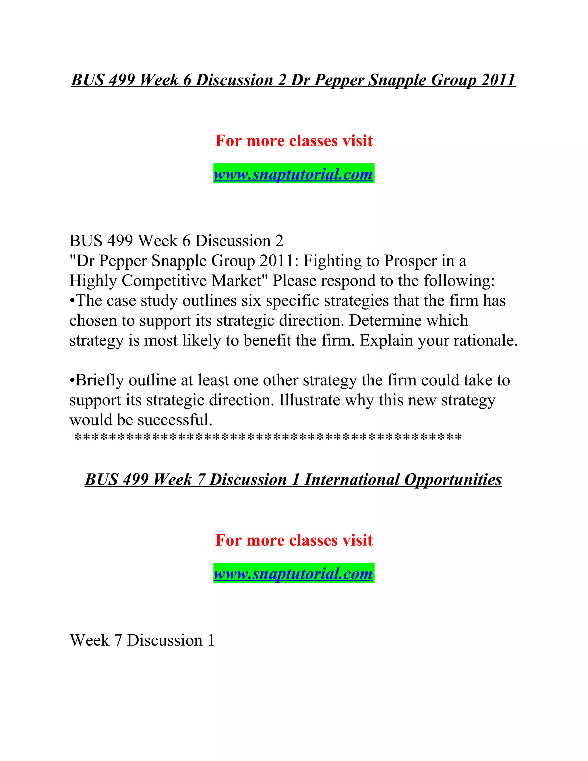 BUS 499 Week 6 Discussion 2 Dr Pepper Snapple Group 2011
For more classes visit
www.snaptutorial.com
BUS 499 Week 6 Discussion 2
"Dr Pepper Snapple Group 2011: Fighting to Prosper in a
Highly Competitive Market" Please respond to the following:
•The case study outlines six specific strategies that the firm has
chosen to support its strategic direction. Determine which
strategy is most likely to benefit the firm. Explain your rationale.
•Briefly outline at least one other strategy the firm could take to
support its strategic direction. Illustrate why this new strategy
would be successful.
*********************************************
BUS 499 Week 7 Discussion 1 International Opportunities
For more classes visit
www.snaptutorial.com
Week 7 Discussion 1
 
