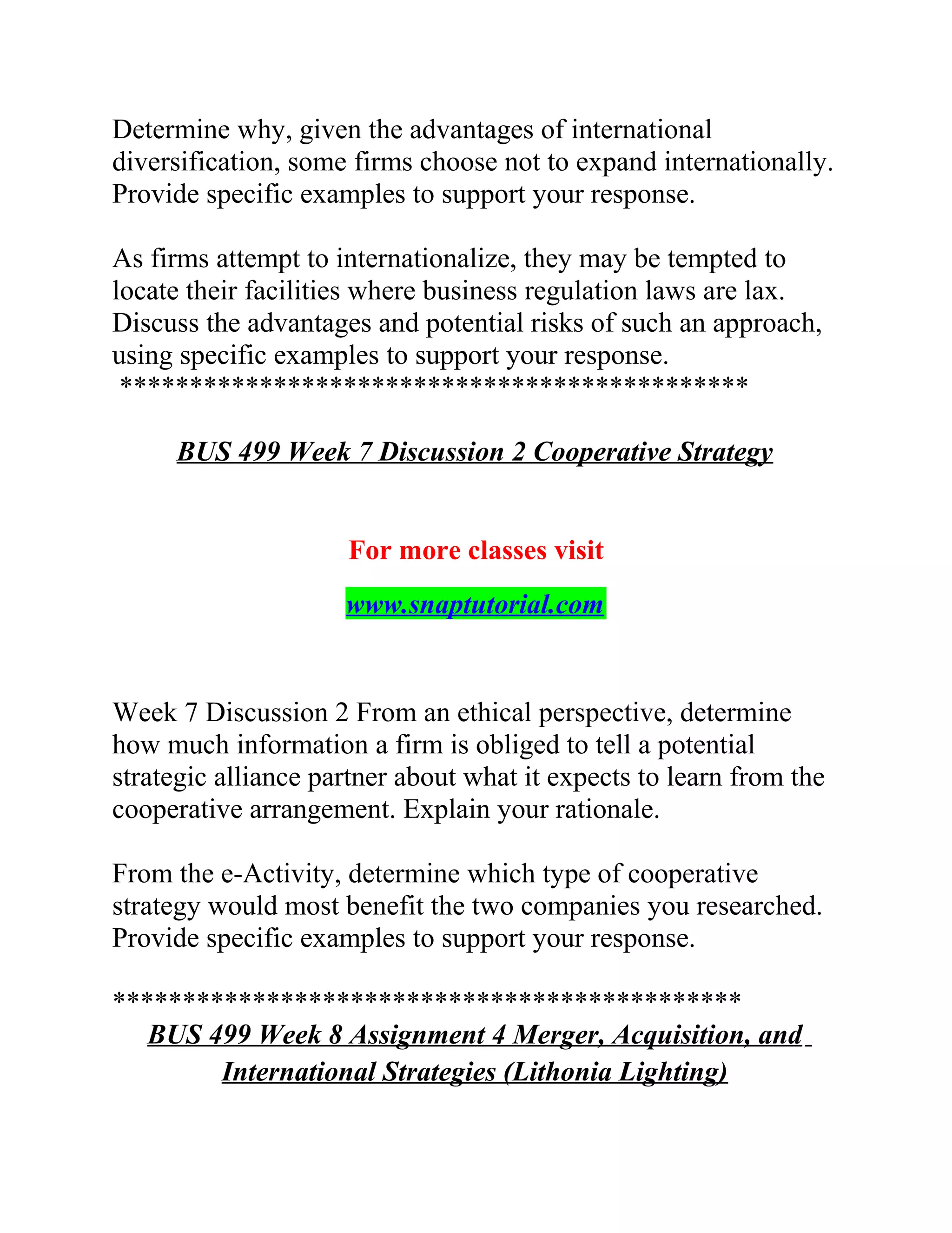 Determine why, given the advantages of international
diversification, some firms choose not to expand internationally.
Provide specific examples to support your response.
As firms attempt to internationalize, they may be tempted to
locate their facilities where business regulation laws are lax.
Discuss the advantages and potential risks of such an approach,
using specific examples to support your response.
*********************************************
BUS 499 Week 7 Discussion 2 Cooperative Strategy
For more classes visit
www.snaptutorial.com
Week 7 Discussion 2 From an ethical perspective, determine
how much information a firm is obliged to tell a potential
strategic alliance partner about what it expects to learn from the
cooperative arrangement. Explain your rationale.
From the e-Activity, determine which type of cooperative
strategy would most benefit the two companies you researched.
Provide specific examples to support your response.
*********************************************
BUS 499 Week 8 Assignment 4 Merger, Acquisition, and
International Strategies (Lithonia Lighting)
 