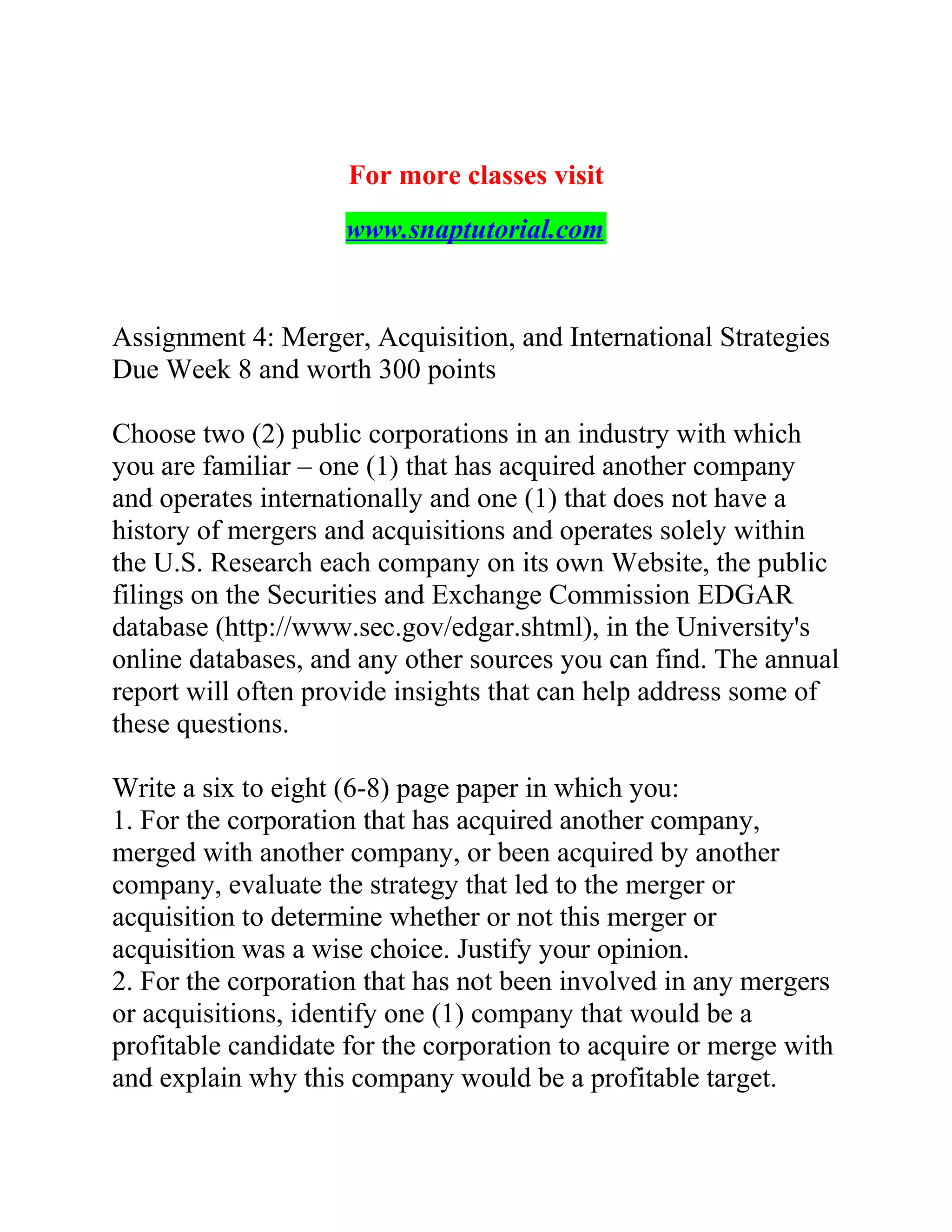 For more classes visit
www.snaptutorial.com
Assignment 4: Merger, Acquisition, and International Strategies
Due Week 8 and worth 300 points
Choose two (2) public corporations in an industry with which
you are familiar – one (1) that has acquired another company
and operates internationally and one (1) that does not have a
history of mergers and acquisitions and operates solely within
the U.S. Research each company on its own Website, the public
filings on the Securities and Exchange Commission EDGAR
database (http://www.sec.gov/edgar.shtml), in the University's
online databases, and any other sources you can find. The annual
report will often provide insights that can help address some of
these questions.
Write a six to eight (6-8) page paper in which you:
1. For the corporation that has acquired another company,
merged with another company, or been acquired by another
company, evaluate the strategy that led to the merger or
acquisition to determine whether or not this merger or
acquisition was a wise choice. Justify your opinion.
2. For the corporation that has not been involved in any mergers
or acquisitions, identify one (1) company that would be a
profitable candidate for the corporation to acquire or merge with
and explain why this company would be a profitable target.
 