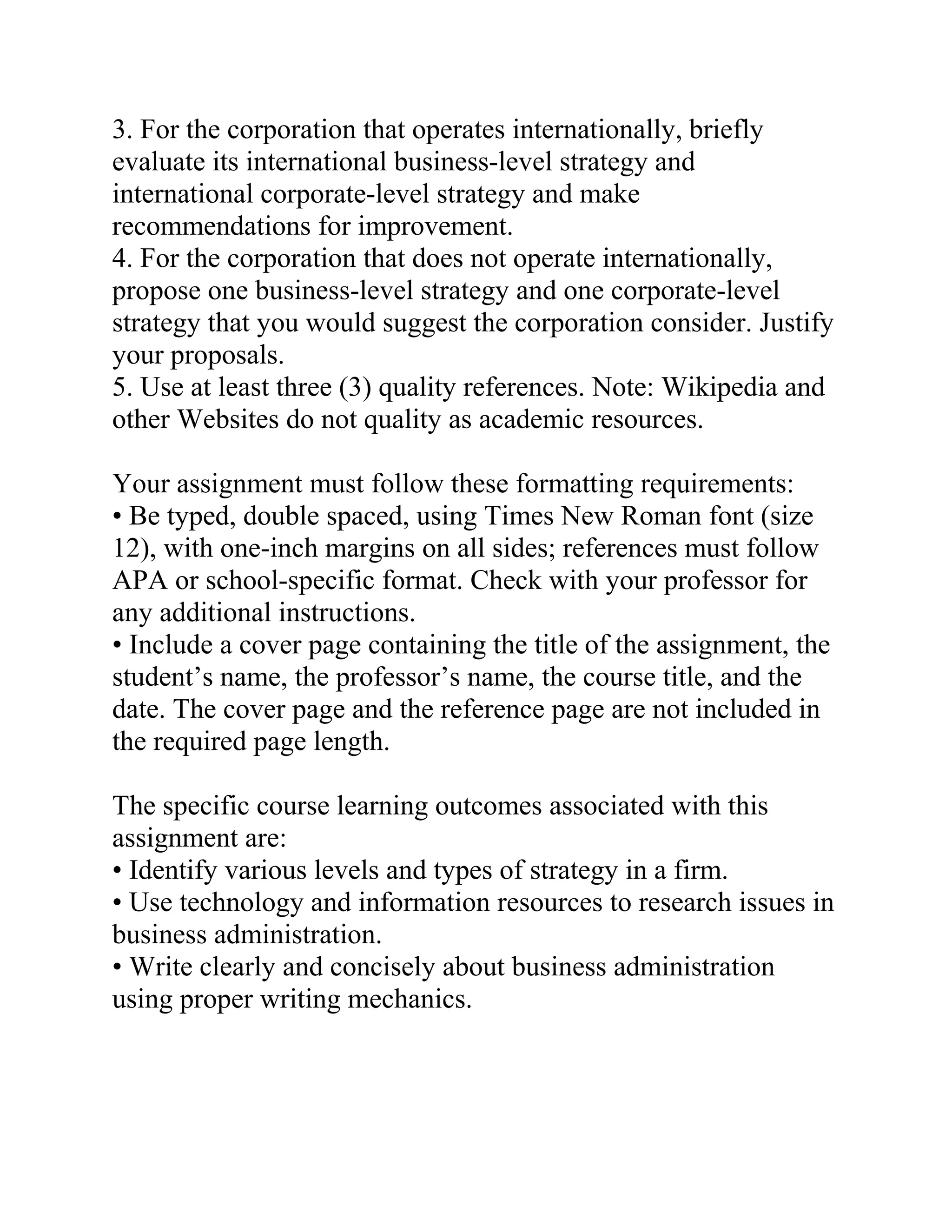 3. For the corporation that operates internationally, briefly
evaluate its international business-level strategy and
international corporate-level strategy and make
recommendations for improvement.
4. For the corporation that does not operate internationally,
propose one business-level strategy and one corporate-level
strategy that you would suggest the corporation consider. Justify
your proposals.
5. Use at least three (3) quality references. Note: Wikipedia and
other Websites do not quality as academic resources.
Your assignment must follow these formatting requirements:
• Be typed, double spaced, using Times New Roman font (size
12), with one-inch margins on all sides; references must follow
APA or school-specific format. Check with your professor for
any additional instructions.
• Include a cover page containing the title of the assignment, the
student’s name, the professor’s name, the course title, and the
date. The cover page and the reference page are not included in
the required page length.
The specific course learning outcomes associated with this
assignment are:
• Identify various levels and types of strategy in a firm.
• Use technology and information resources to research issues in
business administration.
• Write clearly and concisely about business administration
using proper writing mechanics.
 