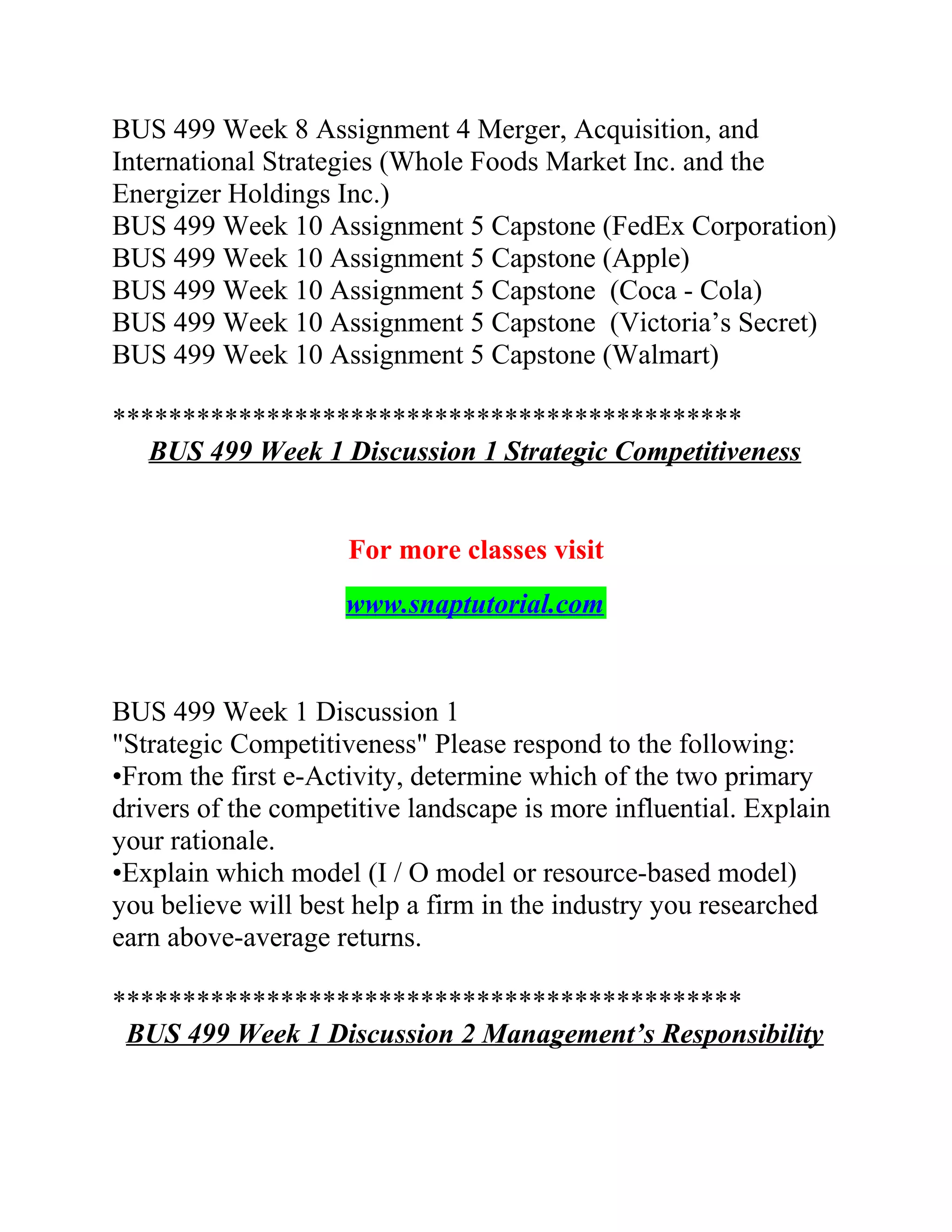 BUS 499 Week 8 Assignment 4 Merger, Acquisition, and
International Strategies (Whole Foods Market Inc. and the
Energizer Holdings Inc.)
BUS 499 Week 10 Assignment 5 Capstone (FedEx Corporation)
BUS 499 Week 10 Assignment 5 Capstone (Apple)
BUS 499 Week 10 Assignment 5 Capstone (Coca - Cola)
BUS 499 Week 10 Assignment 5 Capstone (Victoria’s Secret)
BUS 499 Week 10 Assignment 5 Capstone (Walmart)
*********************************************
BUS 499 Week 1 Discussion 1 Strategic Competitiveness
For more classes visit
www.snaptutorial.com
BUS 499 Week 1 Discussion 1
"Strategic Competitiveness" Please respond to the following:
•From the first e-Activity, determine which of the two primary
drivers of the competitive landscape is more influential. Explain
your rationale.
•Explain which model (I / O model or resource-based model)
you believe will best help a firm in the industry you researched
earn above-average returns.
*********************************************
BUS 499 Week 1 Discussion 2 Management’s Responsibility
 