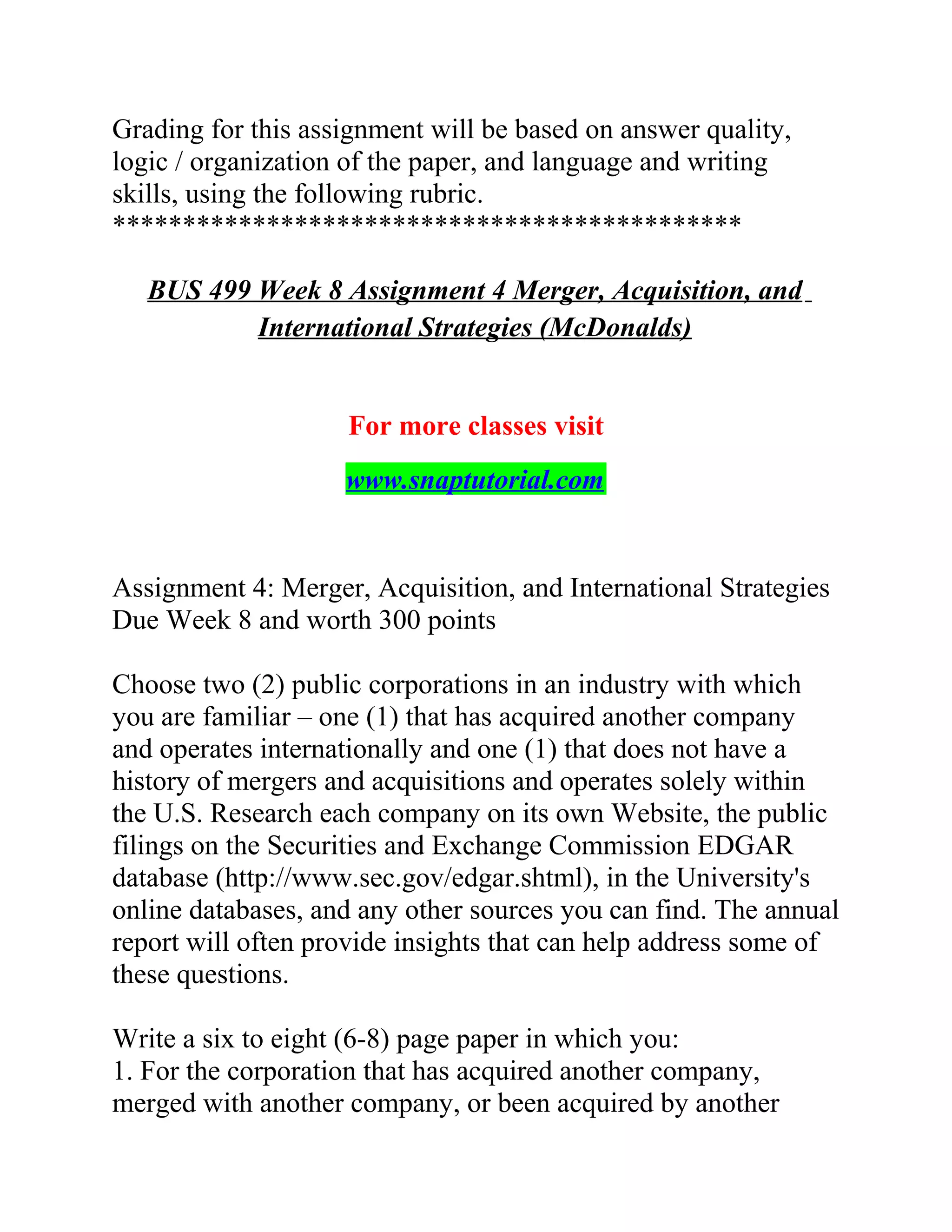 Grading for this assignment will be based on answer quality,
logic / organization of the paper, and language and writing
skills, using the following rubric.
*********************************************
BUS 499 Week 8 Assignment 4 Merger, Acquisition, and
International Strategies (McDonalds)
For more classes visit
www.snaptutorial.com
Assignment 4: Merger, Acquisition, and International Strategies
Due Week 8 and worth 300 points
Choose two (2) public corporations in an industry with which
you are familiar – one (1) that has acquired another company
and operates internationally and one (1) that does not have a
history of mergers and acquisitions and operates solely within
the U.S. Research each company on its own Website, the public
filings on the Securities and Exchange Commission EDGAR
database (http://www.sec.gov/edgar.shtml), in the University's
online databases, and any other sources you can find. The annual
report will often provide insights that can help address some of
these questions.
Write a six to eight (6-8) page paper in which you:
1. For the corporation that has acquired another company,
merged with another company, or been acquired by another
 