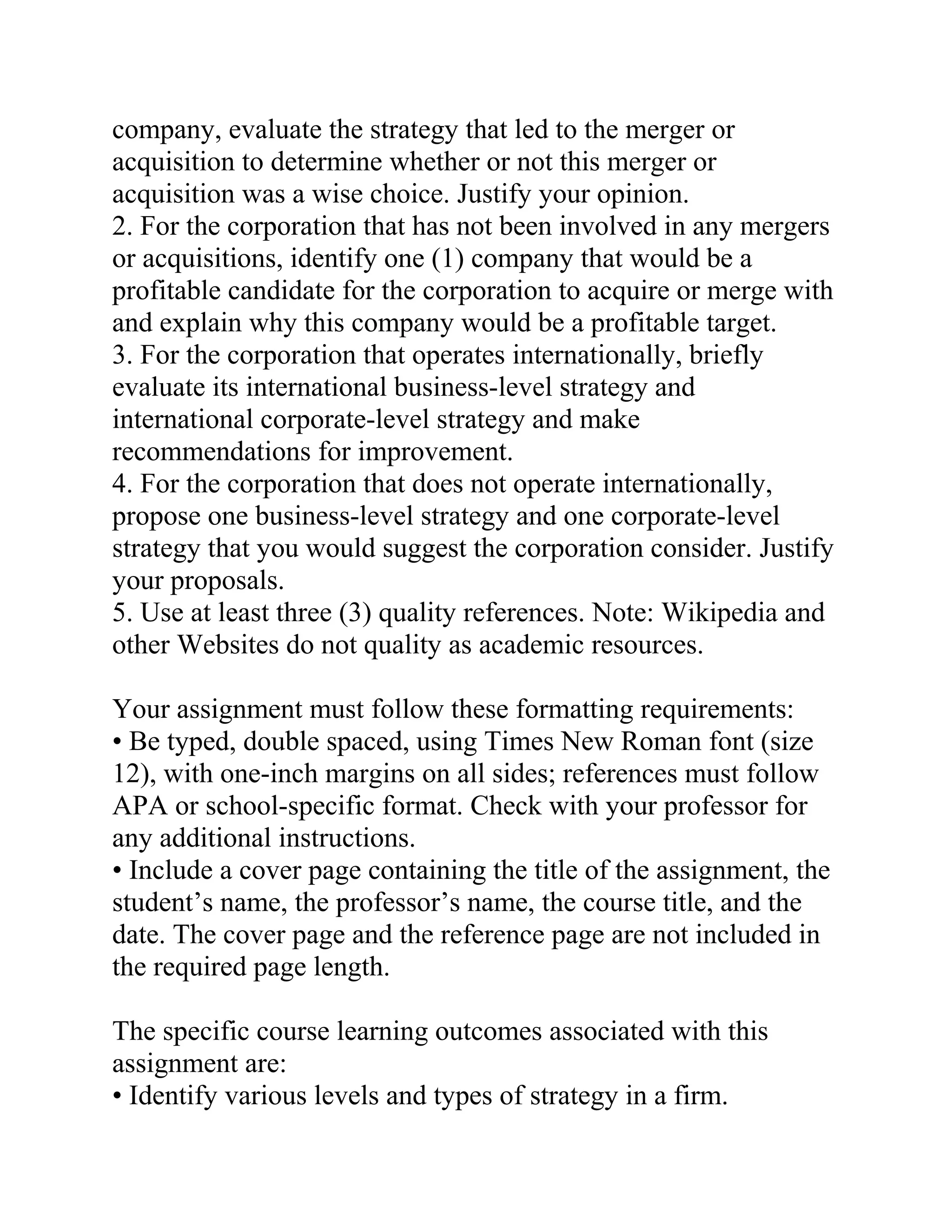 company, evaluate the strategy that led to the merger or
acquisition to determine whether or not this merger or
acquisition was a wise choice. Justify your opinion.
2. For the corporation that has not been involved in any mergers
or acquisitions, identify one (1) company that would be a
profitable candidate for the corporation to acquire or merge with
and explain why this company would be a profitable target.
3. For the corporation that operates internationally, briefly
evaluate its international business-level strategy and
international corporate-level strategy and make
recommendations for improvement.
4. For the corporation that does not operate internationally,
propose one business-level strategy and one corporate-level
strategy that you would suggest the corporation consider. Justify
your proposals.
5. Use at least three (3) quality references. Note: Wikipedia and
other Websites do not quality as academic resources.
Your assignment must follow these formatting requirements:
• Be typed, double spaced, using Times New Roman font (size
12), with one-inch margins on all sides; references must follow
APA or school-specific format. Check with your professor for
any additional instructions.
• Include a cover page containing the title of the assignment, the
student’s name, the professor’s name, the course title, and the
date. The cover page and the reference page are not included in
the required page length.
The specific course learning outcomes associated with this
assignment are:
• Identify various levels and types of strategy in a firm.
 