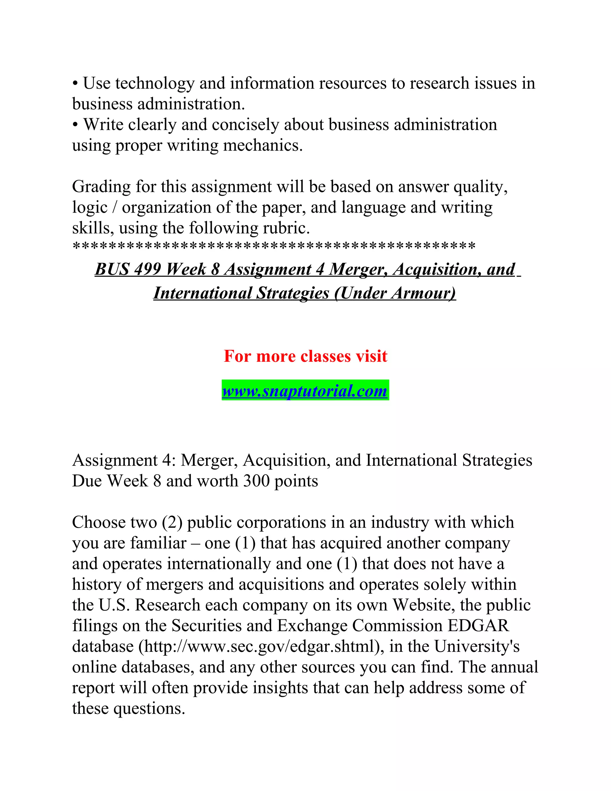 • Use technology and information resources to research issues in
business administration.
• Write clearly and concisely about business administration
using proper writing mechanics.
Grading for this assignment will be based on answer quality,
logic / organization of the paper, and language and writing
skills, using the following rubric.
*********************************************
BUS 499 Week 8 Assignment 4 Merger, Acquisition, and
International Strategies (Under Armour)
For more classes visit
www.snaptutorial.com
Assignment 4: Merger, Acquisition, and International Strategies
Due Week 8 and worth 300 points
Choose two (2) public corporations in an industry with which
you are familiar – one (1) that has acquired another company
and operates internationally and one (1) that does not have a
history of mergers and acquisitions and operates solely within
the U.S. Research each company on its own Website, the public
filings on the Securities and Exchange Commission EDGAR
database (http://www.sec.gov/edgar.shtml), in the University's
online databases, and any other sources you can find. The annual
report will often provide insights that can help address some of
these questions.
 
