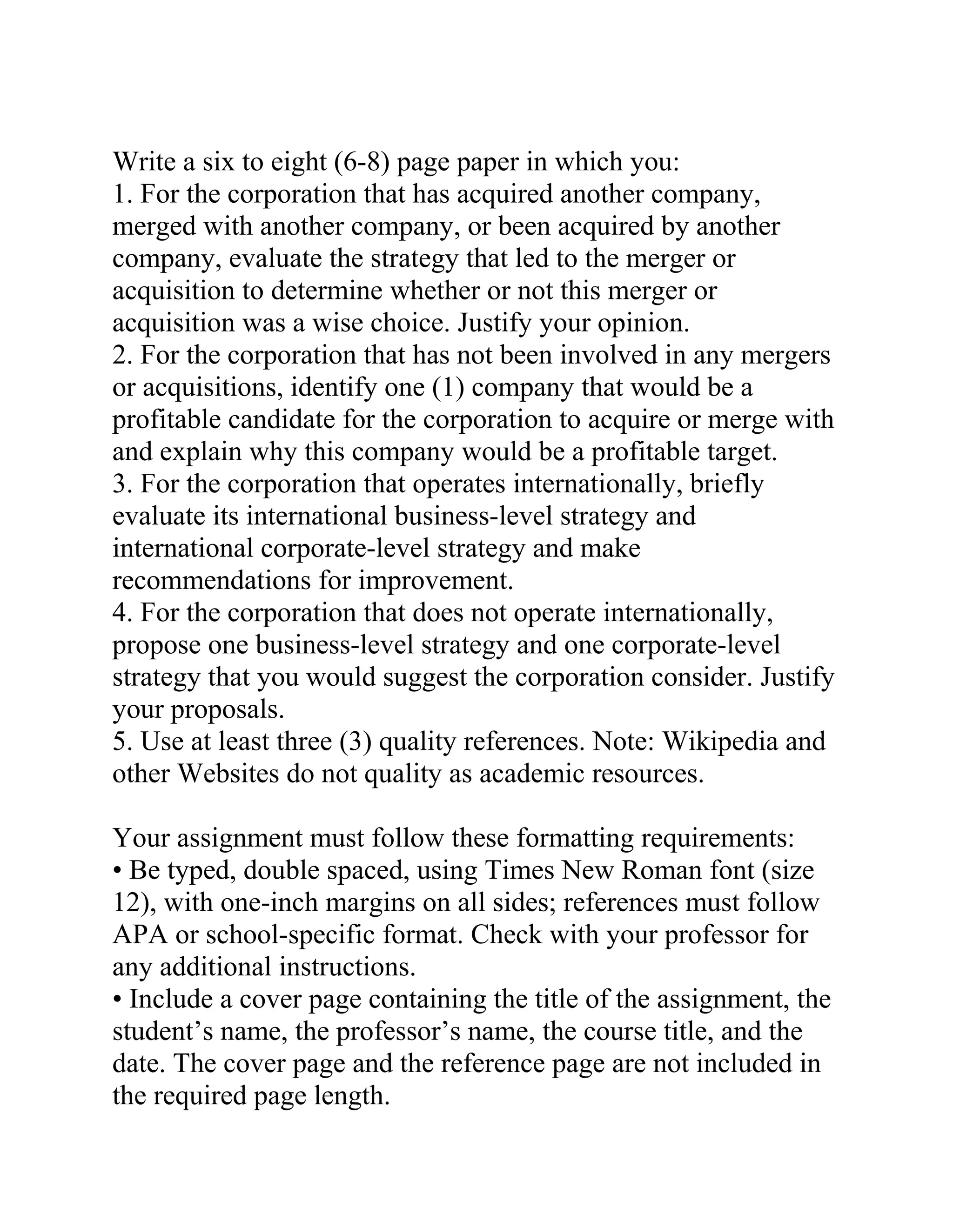Write a six to eight (6-8) page paper in which you:
1. For the corporation that has acquired another company,
merged with another company, or been acquired by another
company, evaluate the strategy that led to the merger or
acquisition to determine whether or not this merger or
acquisition was a wise choice. Justify your opinion.
2. For the corporation that has not been involved in any mergers
or acquisitions, identify one (1) company that would be a
profitable candidate for the corporation to acquire or merge with
and explain why this company would be a profitable target.
3. For the corporation that operates internationally, briefly
evaluate its international business-level strategy and
international corporate-level strategy and make
recommendations for improvement.
4. For the corporation that does not operate internationally,
propose one business-level strategy and one corporate-level
strategy that you would suggest the corporation consider. Justify
your proposals.
5. Use at least three (3) quality references. Note: Wikipedia and
other Websites do not quality as academic resources.
Your assignment must follow these formatting requirements:
• Be typed, double spaced, using Times New Roman font (size
12), with one-inch margins on all sides; references must follow
APA or school-specific format. Check with your professor for
any additional instructions.
• Include a cover page containing the title of the assignment, the
student’s name, the professor’s name, the course title, and the
date. The cover page and the reference page are not included in
the required page length.
 