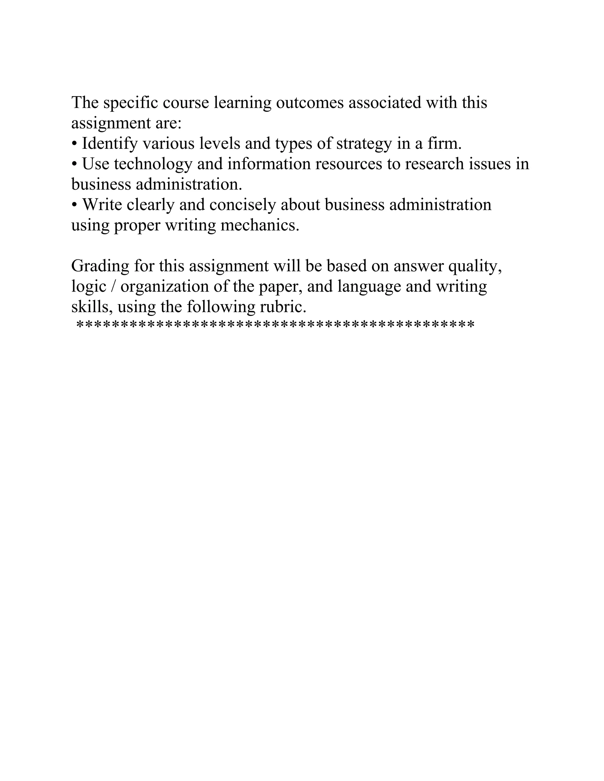 The specific course learning outcomes associated with this
assignment are:
• Identify various levels and types of strategy in a firm.
• Use technology and information resources to research issues in
business administration.
• Write clearly and concisely about business administration
using proper writing mechanics.
Grading for this assignment will be based on answer quality,
logic / organization of the paper, and language and writing
skills, using the following rubric.
*********************************************
 