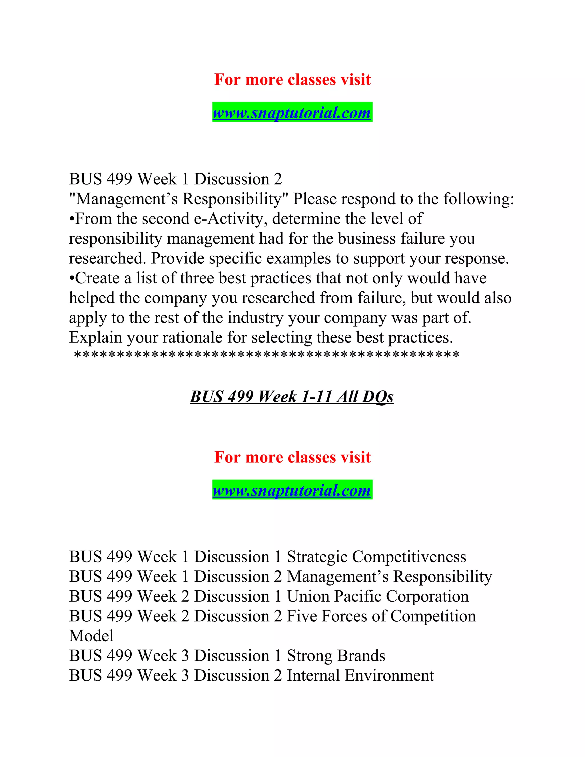 For more classes visit
www.snaptutorial.com
BUS 499 Week 1 Discussion 2
"Management’s Responsibility" Please respond to the following:
•From the second e-Activity, determine the level of
responsibility management had for the business failure you
researched. Provide specific examples to support your response.
•Create a list of three best practices that not only would have
helped the company you researched from failure, but would also
apply to the rest of the industry your company was part of.
Explain your rationale for selecting these best practices.
*********************************************
BUS 499 Week 1-11 All DQs
For more classes visit
www.snaptutorial.com
BUS 499 Week 1 Discussion 1 Strategic Competitiveness
BUS 499 Week 1 Discussion 2 Management’s Responsibility
BUS 499 Week 2 Discussion 1 Union Pacific Corporation
BUS 499 Week 2 Discussion 2 Five Forces of Competition
Model
BUS 499 Week 3 Discussion 1 Strong Brands
BUS 499 Week 3 Discussion 2 Internal Environment
 
