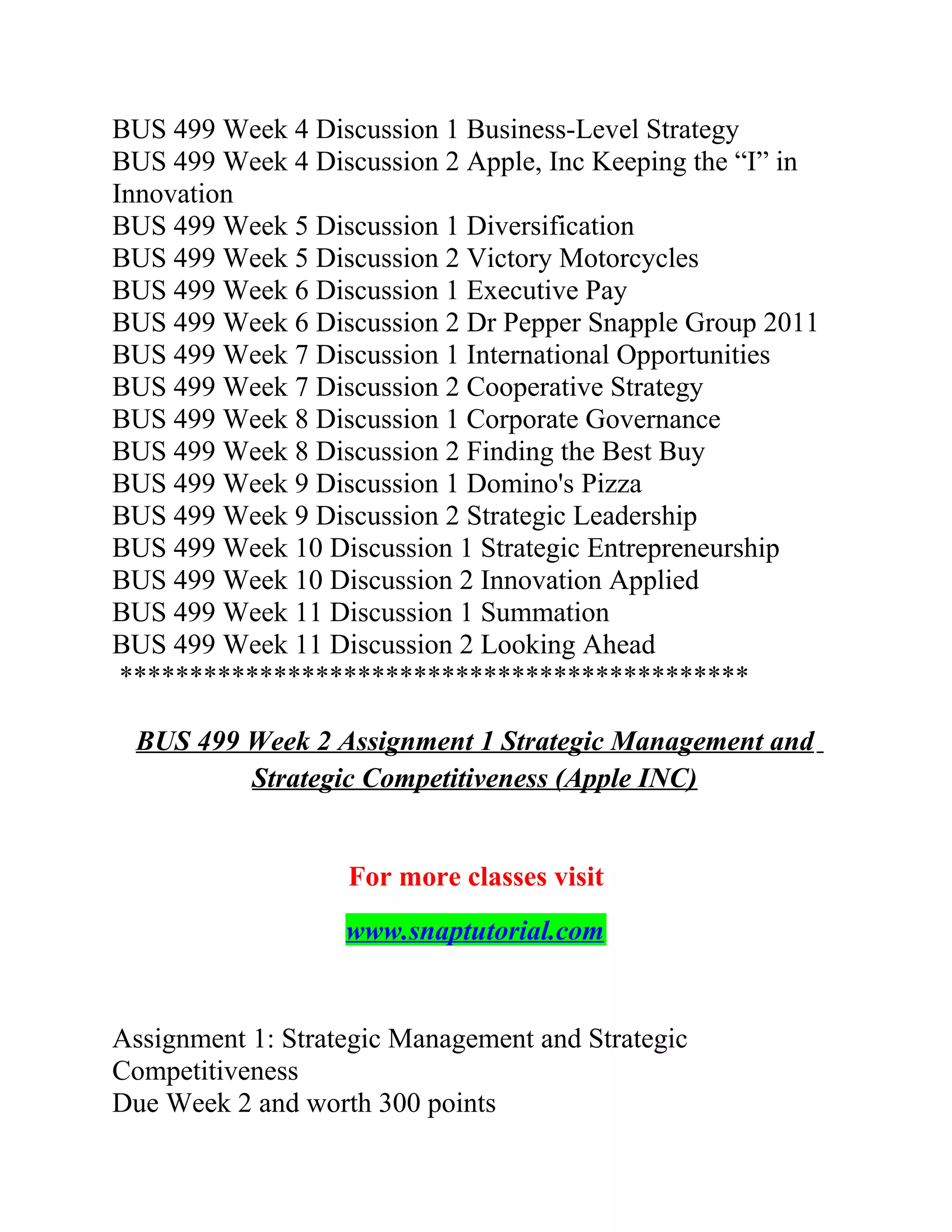 BUS 499 Week 4 Discussion 1 Business-Level Strategy
BUS 499 Week 4 Discussion 2 Apple, Inc Keeping the “I” in
Innovation
BUS 499 Week 5 Discussion 1 Diversification
BUS 499 Week 5 Discussion 2 Victory Motorcycles
BUS 499 Week 6 Discussion 1 Executive Pay
BUS 499 Week 6 Discussion 2 Dr Pepper Snapple Group 2011
BUS 499 Week 7 Discussion 1 International Opportunities
BUS 499 Week 7 Discussion 2 Cooperative Strategy
BUS 499 Week 8 Discussion 1 Corporate Governance
BUS 499 Week 8 Discussion 2 Finding the Best Buy
BUS 499 Week 9 Discussion 1 Domino's Pizza
BUS 499 Week 9 Discussion 2 Strategic Leadership
BUS 499 Week 10 Discussion 1 Strategic Entrepreneurship
BUS 499 Week 10 Discussion 2 Innovation Applied
BUS 499 Week 11 Discussion 1 Summation
BUS 499 Week 11 Discussion 2 Looking Ahead
*********************************************
BUS 499 Week 2 Assignment 1 Strategic Management and
Strategic Competitiveness (Apple INC)
For more classes visit
www.snaptutorial.com
Assignment 1: Strategic Management and Strategic
Competitiveness
Due Week 2 and worth 300 points
 