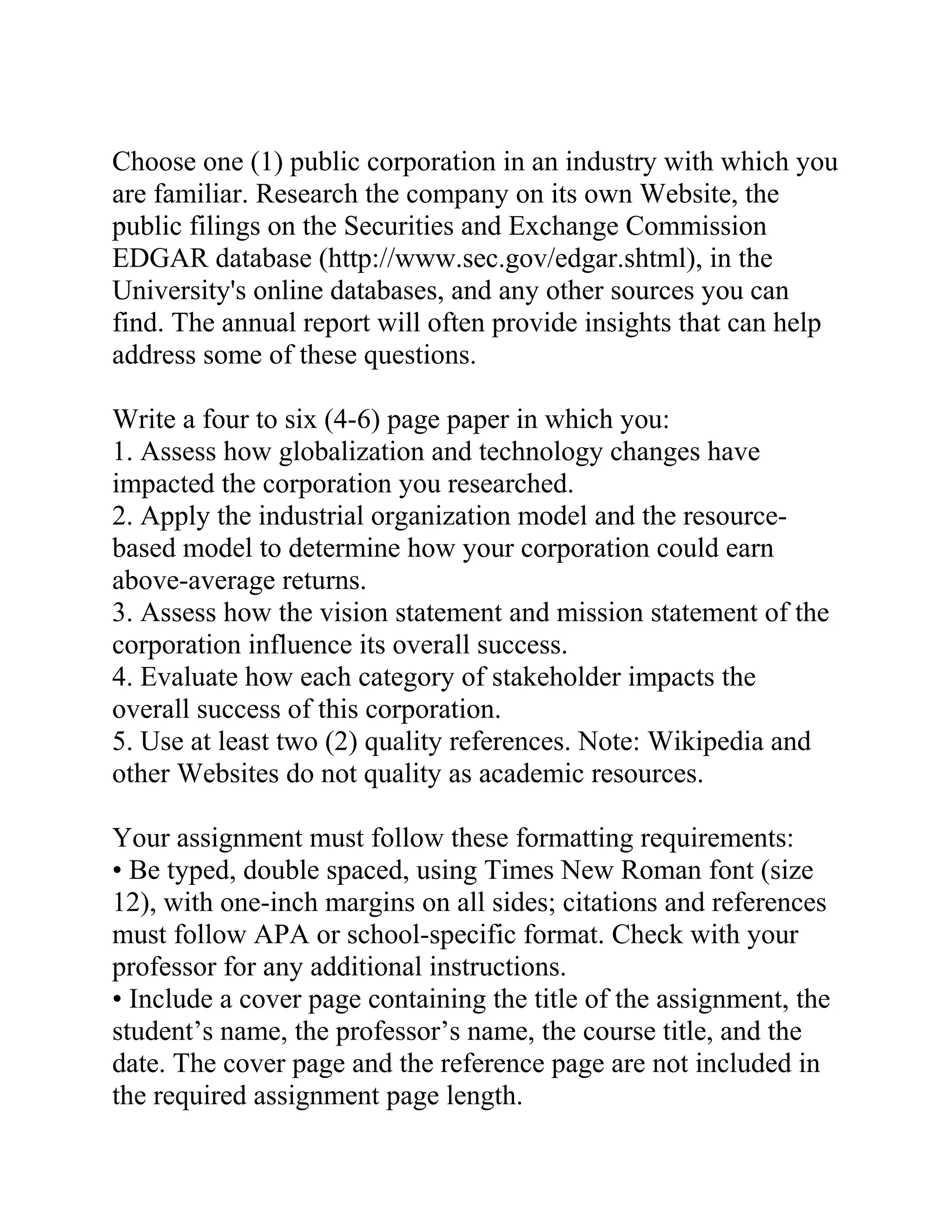 Choose one (1) public corporation in an industry with which you
are familiar. Research the company on its own Website, the
public filings on the Securities and Exchange Commission
EDGAR database (http://www.sec.gov/edgar.shtml), in the
University's online databases, and any other sources you can
find. The annual report will often provide insights that can help
address some of these questions.
Write a four to six (4-6) page paper in which you:
1. Assess how globalization and technology changes have
impacted the corporation you researched.
2. Apply the industrial organization model and the resource-
based model to determine how your corporation could earn
above-average returns.
3. Assess how the vision statement and mission statement of the
corporation influence its overall success.
4. Evaluate how each category of stakeholder impacts the
overall success of this corporation.
5. Use at least two (2) quality references. Note: Wikipedia and
other Websites do not quality as academic resources.
Your assignment must follow these formatting requirements:
• Be typed, double spaced, using Times New Roman font (size
12), with one-inch margins on all sides; citations and references
must follow APA or school-specific format. Check with your
professor for any additional instructions.
• Include a cover page containing the title of the assignment, the
student’s name, the professor’s name, the course title, and the
date. The cover page and the reference page are not included in
the required assignment page length.
 