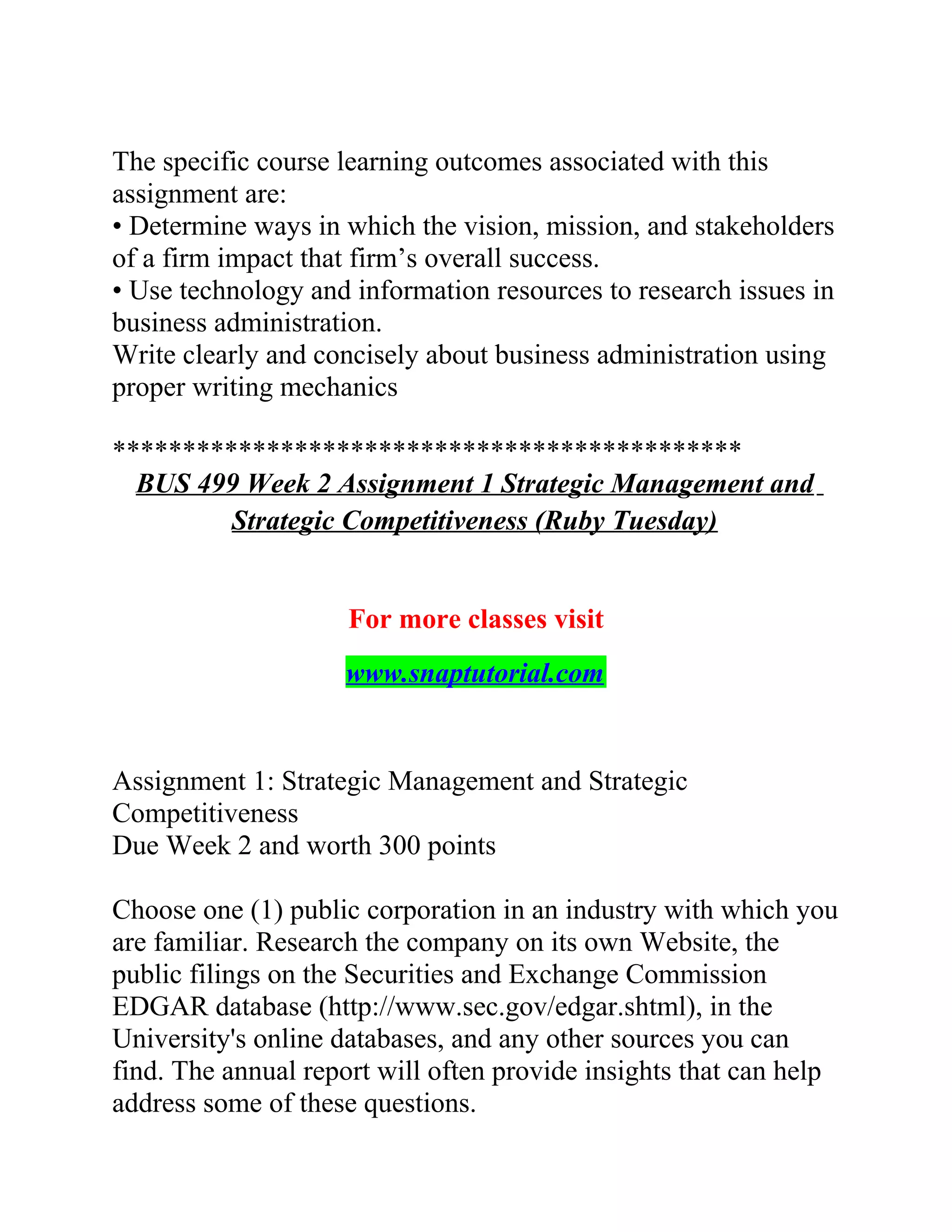 The specific course learning outcomes associated with this
assignment are:
• Determine ways in which the vision, mission, and stakeholders
of a firm impact that firm’s overall success.
• Use technology and information resources to research issues in
business administration.
Write clearly and concisely about business administration using
proper writing mechanics
*********************************************
BUS 499 Week 2 Assignment 1 Strategic Management and
Strategic Competitiveness (Ruby Tuesday)
For more classes visit
www.snaptutorial.com
Assignment 1: Strategic Management and Strategic
Competitiveness
Due Week 2 and worth 300 points
Choose one (1) public corporation in an industry with which you
are familiar. Research the company on its own Website, the
public filings on the Securities and Exchange Commission
EDGAR database (http://www.sec.gov/edgar.shtml), in the
University's online databases, and any other sources you can
find. The annual report will often provide insights that can help
address some of these questions.
 