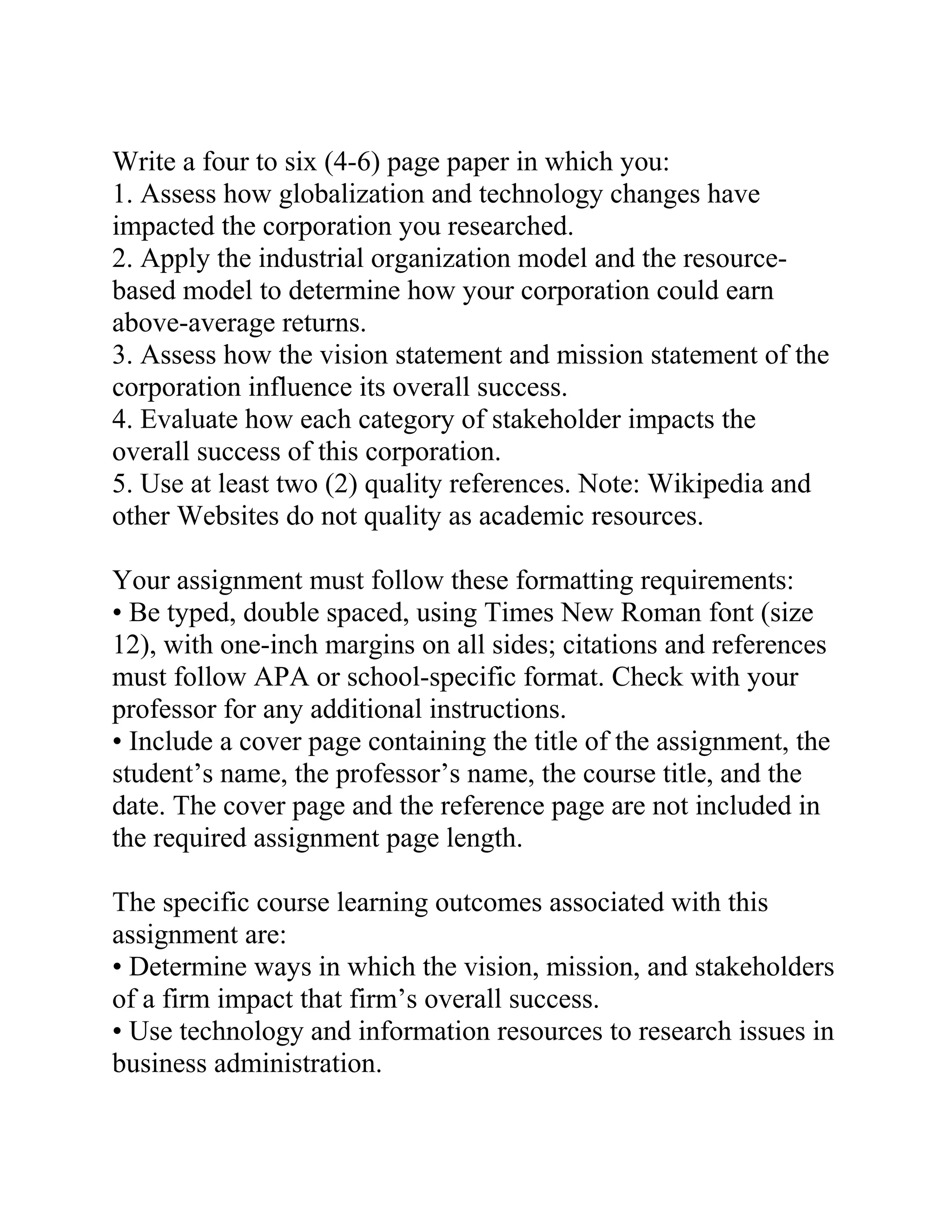 Write a four to six (4-6) page paper in which you:
1. Assess how globalization and technology changes have
impacted the corporation you researched.
2. Apply the industrial organization model and the resource-
based model to determine how your corporation could earn
above-average returns.
3. Assess how the vision statement and mission statement of the
corporation influence its overall success.
4. Evaluate how each category of stakeholder impacts the
overall success of this corporation.
5. Use at least two (2) quality references. Note: Wikipedia and
other Websites do not quality as academic resources.
Your assignment must follow these formatting requirements:
• Be typed, double spaced, using Times New Roman font (size
12), with one-inch margins on all sides; citations and references
must follow APA or school-specific format. Check with your
professor for any additional instructions.
• Include a cover page containing the title of the assignment, the
student’s name, the professor’s name, the course title, and the
date. The cover page and the reference page are not included in
the required assignment page length.
The specific course learning outcomes associated with this
assignment are:
• Determine ways in which the vision, mission, and stakeholders
of a firm impact that firm’s overall success.
• Use technology and information resources to research issues in
business administration.
 
