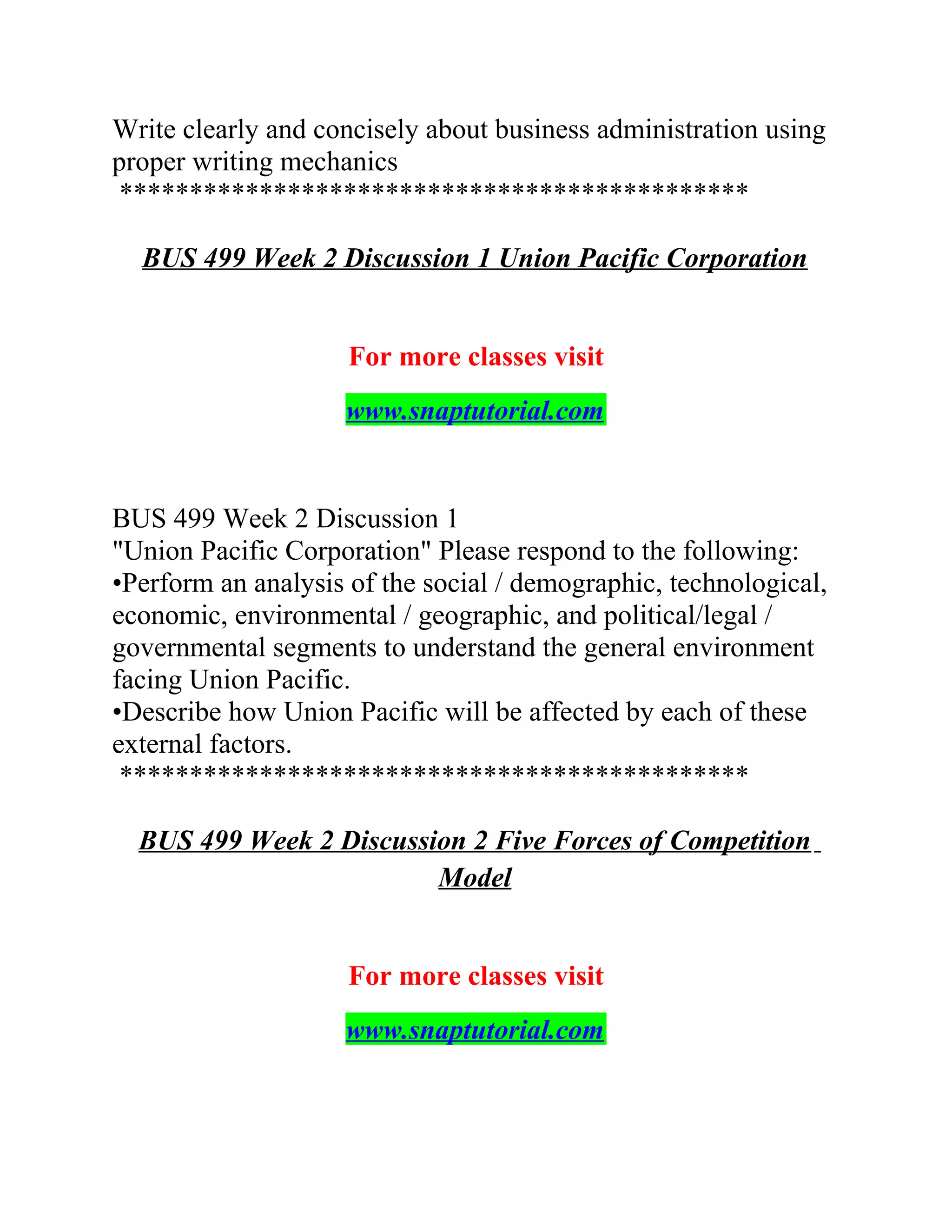 Write clearly and concisely about business administration using
proper writing mechanics
*********************************************
BUS 499 Week 2 Discussion 1 Union Pacific Corporation
For more classes visit
www.snaptutorial.com
BUS 499 Week 2 Discussion 1
"Union Pacific Corporation" Please respond to the following:
•Perform an analysis of the social / demographic, technological,
economic, environmental / geographic, and political/legal /
governmental segments to understand the general environment
facing Union Pacific.
•Describe how Union Pacific will be affected by each of these
external factors.
*********************************************
BUS 499 Week 2 Discussion 2 Five Forces of Competition
Model
For more classes visit
www.snaptutorial.com
 
