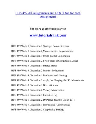 BUS 499 All Assignments and DQs (4 Set for each
Assignment)
For more course tutorials visit
www.tutorialrank.com
BUS 499 Week 1 Discussion 1 Strategic Competitiveness
BUS 499 Week 1 Discussion 2 Management’s Responsibility
BUS 499 Week 2 Discussion 1 Union Pacific Corporation
BUS 499 Week 2 Discussion 2 Five Forces of Competition Model
BUS 499 Week 3 Discussion 1 Strong Brands
BUS 499 Week 3 Discussion 2 Internal Environment
BUS 499 Week 4 Discussion 1 Business-Level Strategy
BUS 499 Week 4 Discussion 2 Apple, Inc Keeping the “I” in Innovation
BUS 499 Week 5 Discussion 1 Diversification
BUS 499 Week 5 Discussion 2 Victory Motorcycles
BUS 499 Week 6 Discussion 1 Executive Pay
BUS 499 Week 6 Discussion 2 Dr Pepper Snapple Group 2011
BUS 499 Week 7 Discussion 1 International Opportunities
BUS 499 Week 7 Discussion 2 Cooperative Strategy
 