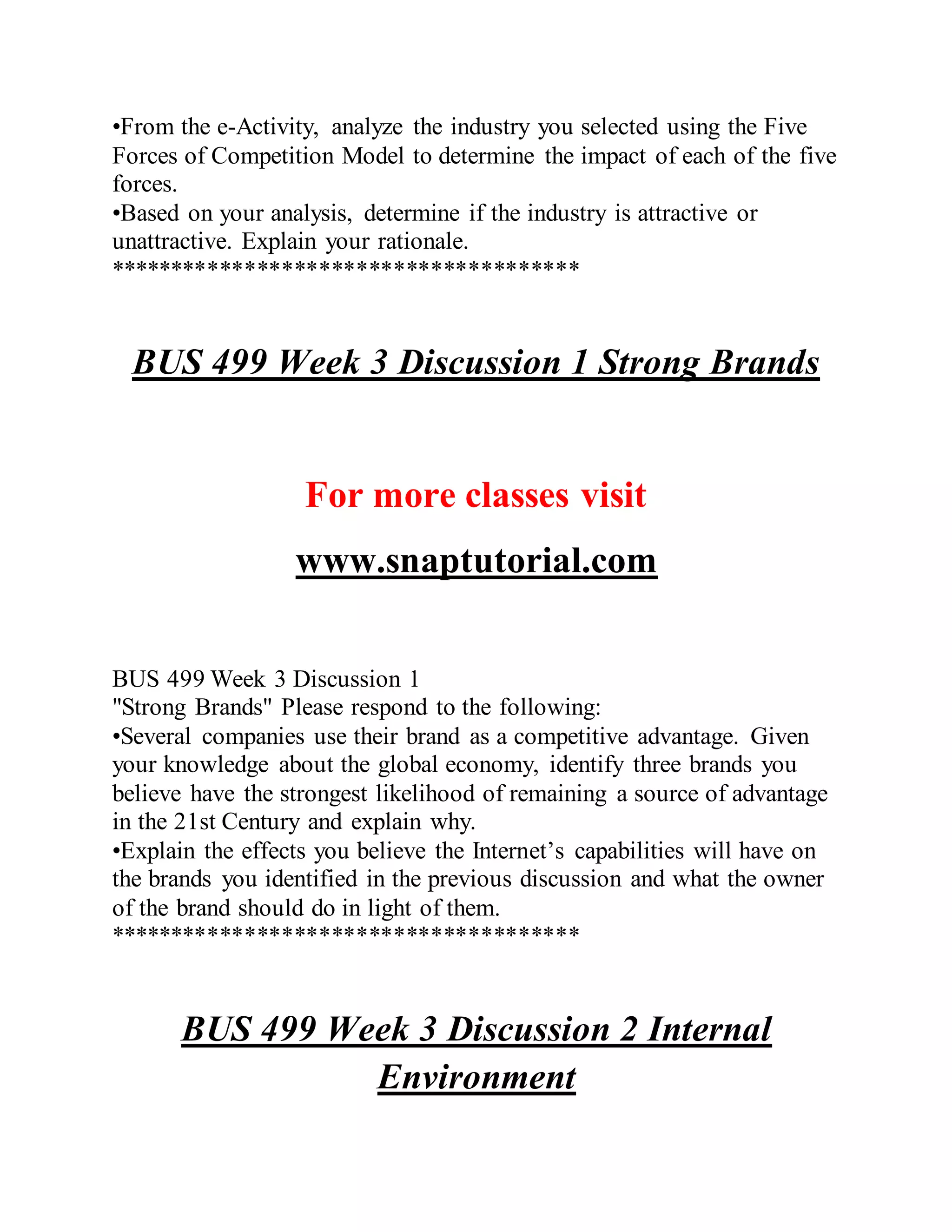 •From the e-Activity, analyze the industry you selected using the Five
Forces of Competition Model to determine the impact of each of the five
forces.
•Based on your analysis, determine if the industry is attractive or
unattractive. Explain your rationale.
**************************************
BUS 499 Week 3 Discussion 1 Strong Brands
For more classes visit
www.snaptutorial.com
BUS 499 Week 3 Discussion 1
"Strong Brands" Please respond to the following:
•Several companies use their brand as a competitive advantage. Given
your knowledge about the global economy, identify three brands you
believe have the strongest likelihood of remaining a source of advantage
in the 21st Century and explain why.
•Explain the effects you believe the Internet’s capabilities will have on
the brands you identified in the previous discussion and what the owner
of the brand should do in light of them.
**************************************
BUS 499 Week 3 Discussion 2 Internal
Environment
 