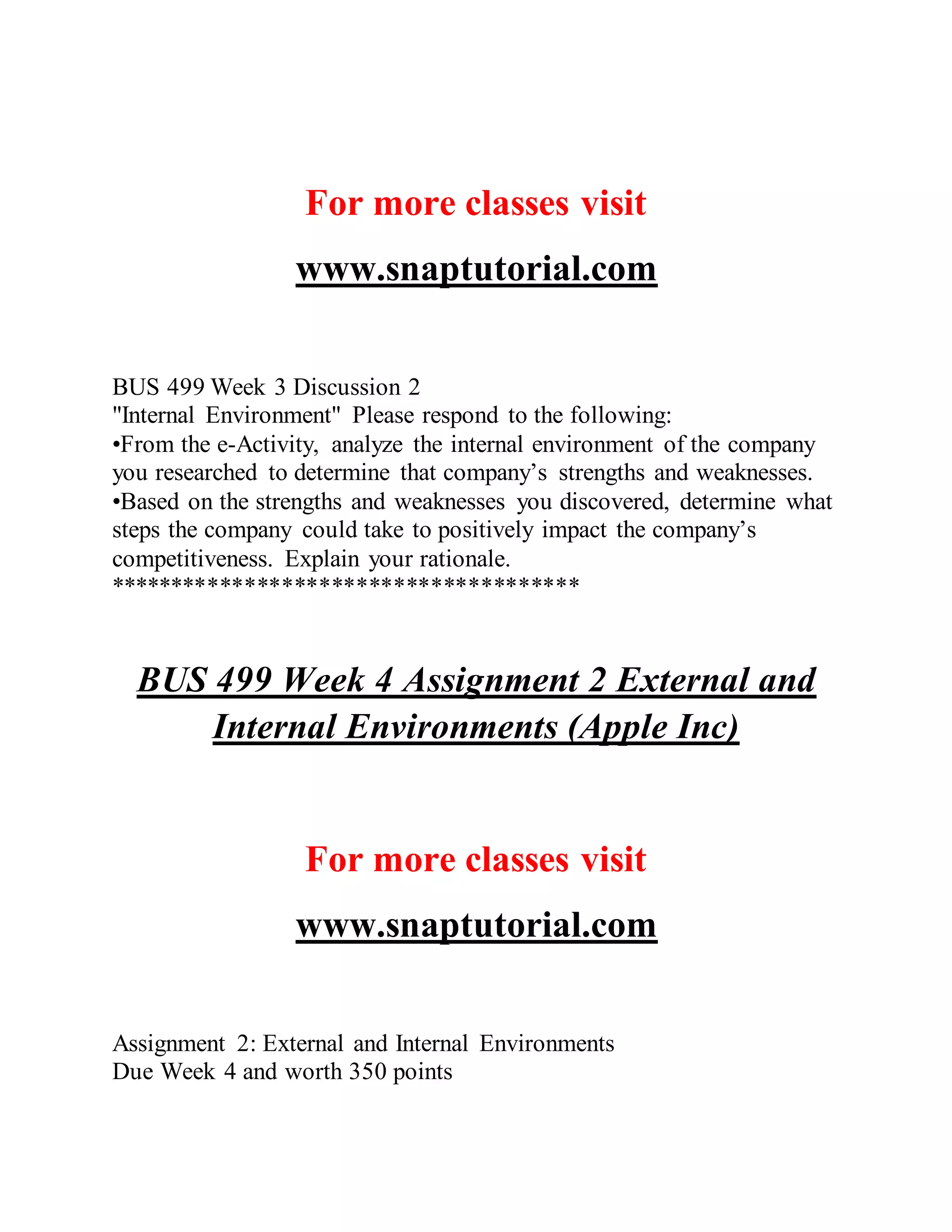 For more classes visit
www.snaptutorial.com
BUS 499 Week 3 Discussion 2
"Internal Environment" Please respond to the following:
•From the e-Activity, analyze the internal environment of the company
you researched to determine that company’s strengths and weaknesses.
•Based on the strengths and weaknesses you discovered, determine what
steps the company could take to positively impact the company’s
competitiveness. Explain your rationale.
**************************************
BUS 499 Week 4 Assignment 2 External and
Internal Environments (Apple Inc)
For more classes visit
www.snaptutorial.com
Assignment 2: External and Internal Environments
Due Week 4 and worth 350 points
 