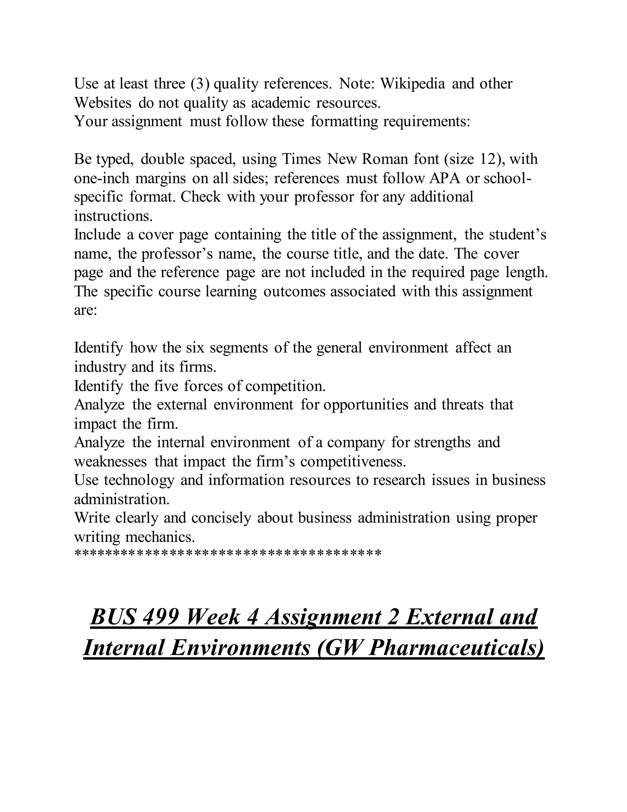 Use at least three (3) quality references. Note: Wikipedia and other
Websites do not quality as academic resources.
Your assignment must follow these formatting requirements:
Be typed, double spaced, using Times New Roman font (size 12), with
one-inch margins on all sides; references must follow APA or school-
specific format. Check with your professor for any additional
instructions.
Include a cover page containing the title of the assignment, the student’s
name, the professor’s name, the course title, and the date. The cover
page and the reference page are not included in the required page length.
The specific course learning outcomes associated with this assignment
are:
Identify how the six segments of the general environment affect an
industry and its firms.
Identify the five forces of competition.
Analyze the external environment for opportunities and threats that
impact the firm.
Analyze the internal environment of a company for strengths and
weaknesses that impact the firm’s competitiveness.
Use technology and information resources to research issues in business
administration.
Write clearly and concisely about business administration using proper
writing mechanics.
**************************************
BUS 499 Week 4 Assignment 2 External and
Internal Environments (GW Pharmaceuticals)
 