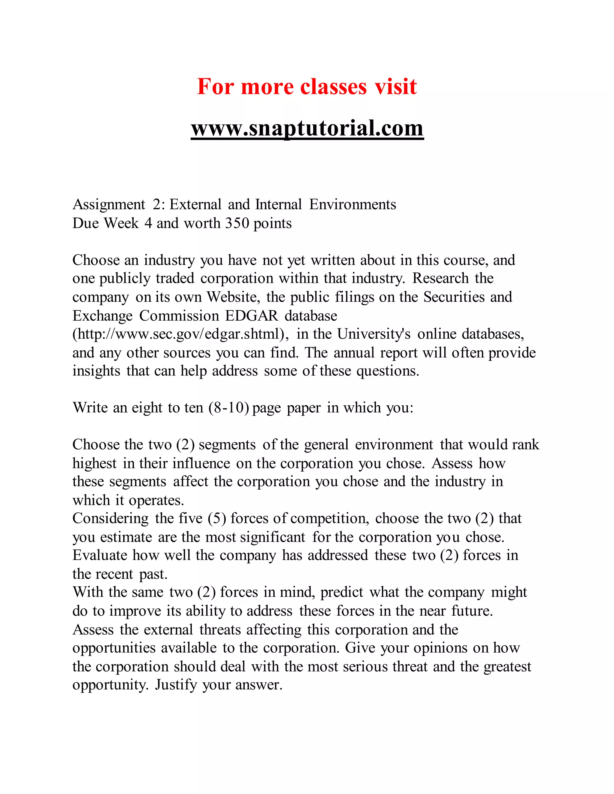 For more classes visit
www.snaptutorial.com
Assignment 2: External and Internal Environments
Due Week 4 and worth 350 points
Choose an industry you have not yet written about in this course, and
one publicly traded corporation within that industry. Research the
company on its own Website, the public filings on the Securities and
Exchange Commission EDGAR database
(http://www.sec.gov/edgar.shtml), in the University's online databases,
and any other sources you can find. The annual report will often provide
insights that can help address some of these questions.
Write an eight to ten (8-10) page paper in which you:
Choose the two (2) segments of the general environment that would rank
highest in their influence on the corporation you chose. Assess how
these segments affect the corporation you chose and the industry in
which it operates.
Considering the five (5) forces of competition, choose the two (2) that
you estimate are the most significant for the corporation you chose.
Evaluate how well the company has addressed these two (2) forces in
the recent past.
With the same two (2) forces in mind, predict what the company might
do to improve its ability to address these forces in the near future.
Assess the external threats affecting this corporation and the
opportunities available to the corporation. Give your opinions on how
the corporation should deal with the most serious threat and the greatest
opportunity. Justify your answer.
 