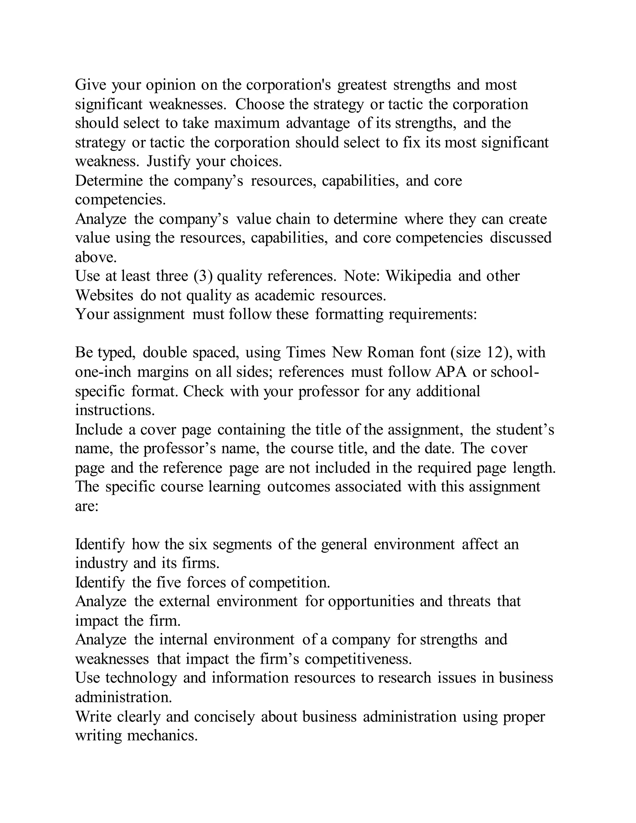 Give your opinion on the corporation's greatest strengths and most
significant weaknesses. Choose the strategy or tactic the corporation
should select to take maximum advantage of its strengths, and the
strategy or tactic the corporation should select to fix its most significant
weakness. Justify your choices.
Determine the company’s resources, capabilities, and core
competencies.
Analyze the company’s value chain to determine where they can create
value using the resources, capabilities, and core competencies discussed
above.
Use at least three (3) quality references. Note: Wikipedia and other
Websites do not quality as academic resources.
Your assignment must follow these formatting requirements:
Be typed, double spaced, using Times New Roman font (size 12), with
one-inch margins on all sides; references must follow APA or school-
specific format. Check with your professor for any additional
instructions.
Include a cover page containing the title of the assignment, the student’s
name, the professor’s name, the course title, and the date. The cover
page and the reference page are not included in the required page length.
The specific course learning outcomes associated with this assignment
are:
Identify how the six segments of the general environment affect an
industry and its firms.
Identify the five forces of competition.
Analyze the external environment for opportunities and threats that
impact the firm.
Analyze the internal environment of a company for strengths and
weaknesses that impact the firm’s competitiveness.
Use technology and information resources to research issues in business
administration.
Write clearly and concisely about business administration using proper
writing mechanics.
 