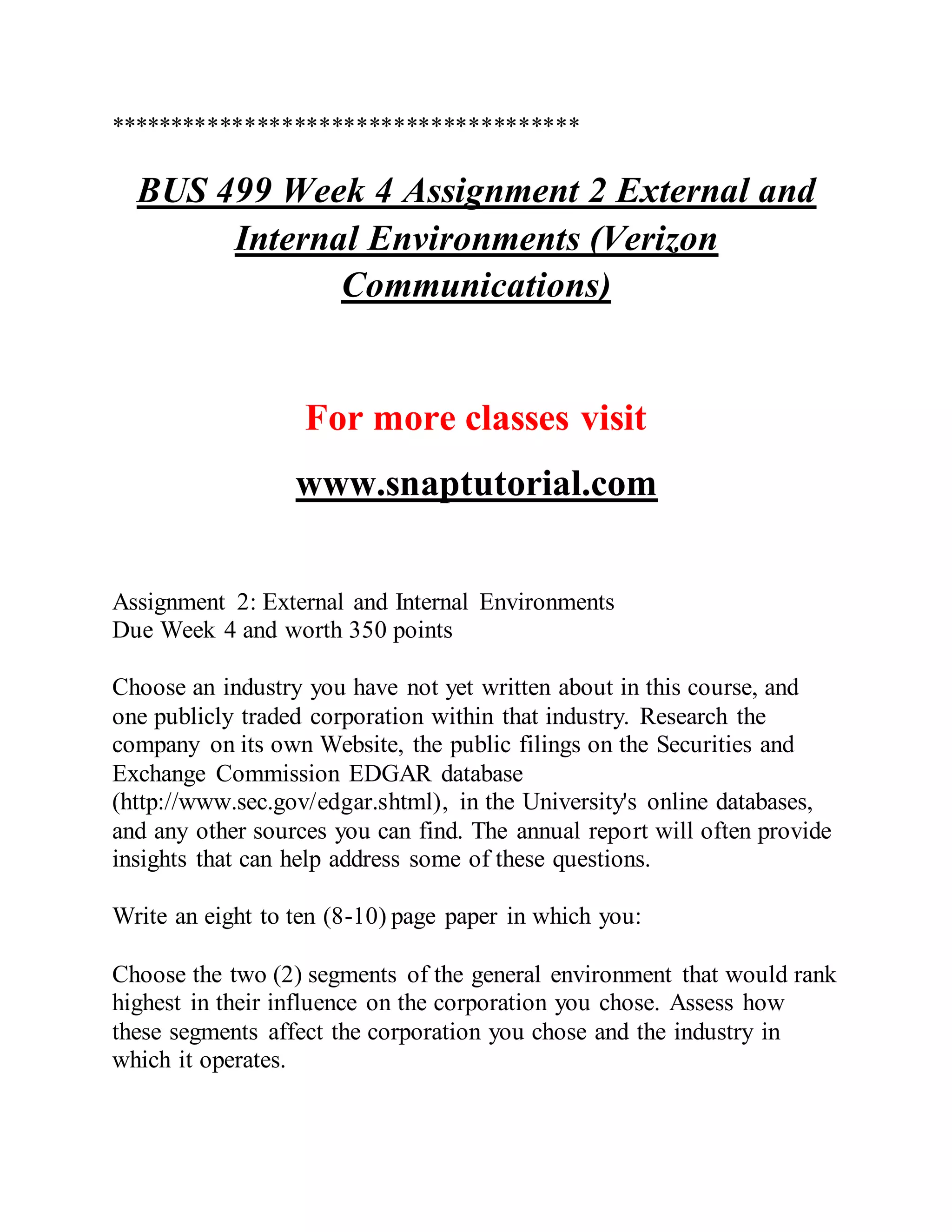**************************************
BUS 499 Week 4 Assignment 2 External and
Internal Environments (Verizon
Communications)
For more classes visit
www.snaptutorial.com
Assignment 2: External and Internal Environments
Due Week 4 and worth 350 points
Choose an industry you have not yet written about in this course, and
one publicly traded corporation within that industry. Research the
company on its own Website, the public filings on the Securities and
Exchange Commission EDGAR database
(http://www.sec.gov/edgar.shtml), in the University's online databases,
and any other sources you can find. The annual report will often provide
insights that can help address some of these questions.
Write an eight to ten (8-10) page paper in which you:
Choose the two (2) segments of the general environment that would rank
highest in their influence on the corporation you chose. Assess how
these segments affect the corporation you chose and the industry in
which it operates.
 