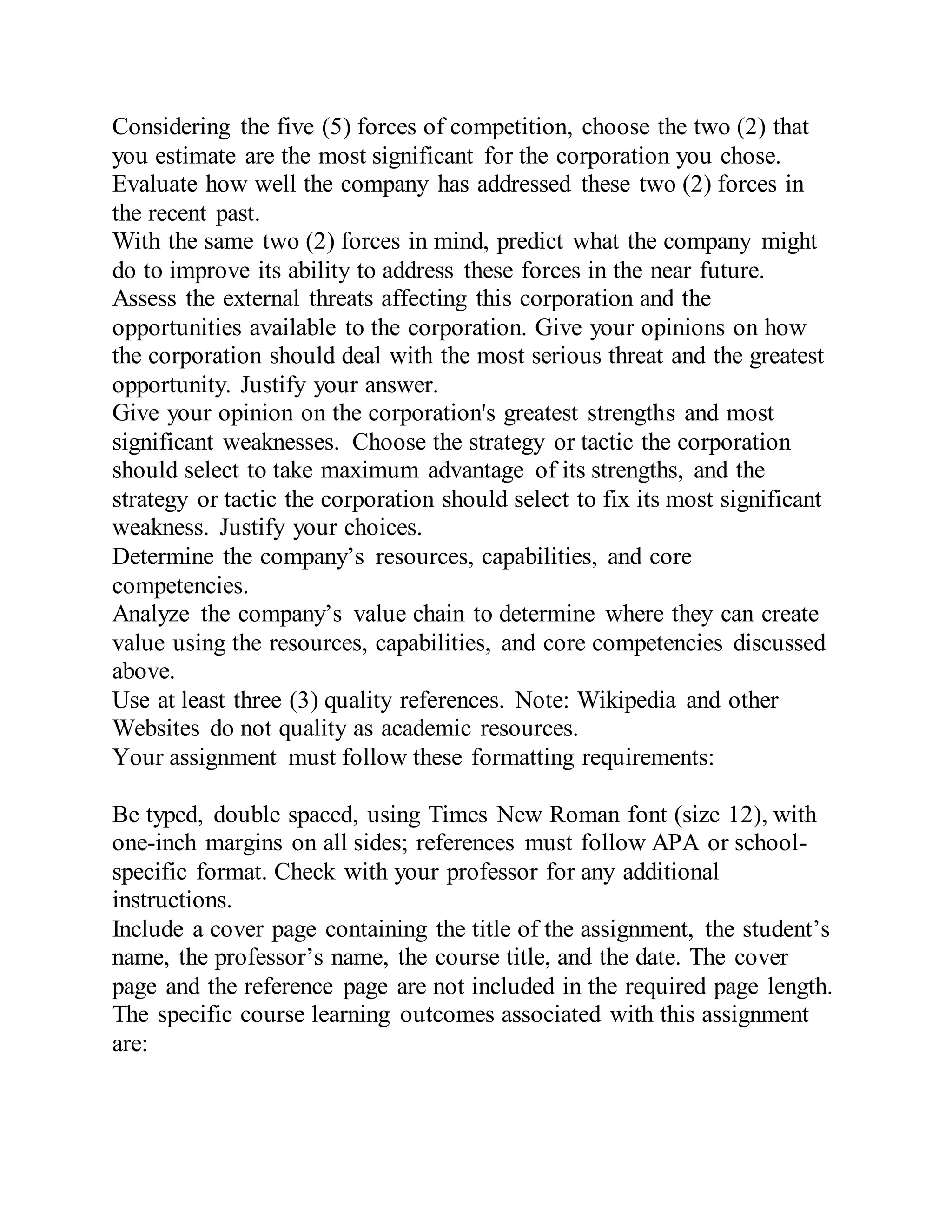 Considering the five (5) forces of competition, choose the two (2) that
you estimate are the most significant for the corporation you chose.
Evaluate how well the company has addressed these two (2) forces in
the recent past.
With the same two (2) forces in mind, predict what the company might
do to improve its ability to address these forces in the near future.
Assess the external threats affecting this corporation and the
opportunities available to the corporation. Give your opinions on how
the corporation should deal with the most serious threat and the greatest
opportunity. Justify your answer.
Give your opinion on the corporation's greatest strengths and most
significant weaknesses. Choose the strategy or tactic the corporation
should select to take maximum advantage of its strengths, and the
strategy or tactic the corporation should select to fix its most significant
weakness. Justify your choices.
Determine the company’s resources, capabilities, and core
competencies.
Analyze the company’s value chain to determine where they can create
value using the resources, capabilities, and core competencies discussed
above.
Use at least three (3) quality references. Note: Wikipedia and other
Websites do not quality as academic resources.
Your assignment must follow these formatting requirements:
Be typed, double spaced, using Times New Roman font (size 12), with
one-inch margins on all sides; references must follow APA or school-
specific format. Check with your professor for any additional
instructions.
Include a cover page containing the title of the assignment, the student’s
name, the professor’s name, the course title, and the date. The cover
page and the reference page are not included in the required page length.
The specific course learning outcomes associated with this assignment
are:
 