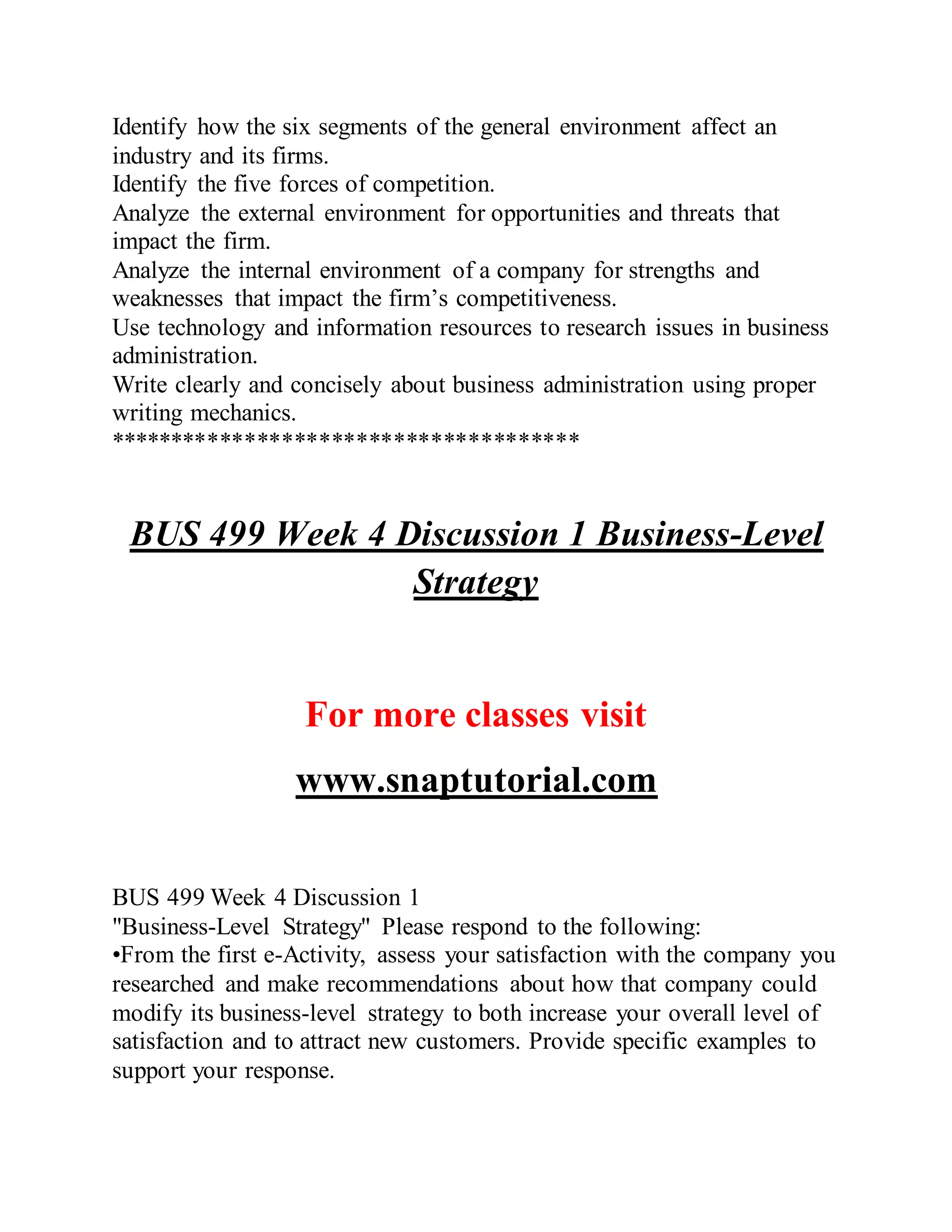 Identify how the six segments of the general environment affect an
industry and its firms.
Identify the five forces of competition.
Analyze the external environment for opportunities and threats that
impact the firm.
Analyze the internal environment of a company for strengths and
weaknesses that impact the firm’s competitiveness.
Use technology and information resources to research issues in business
administration.
Write clearly and concisely about business administration using proper
writing mechanics.
**************************************
BUS 499 Week 4 Discussion 1 Business-Level
Strategy
For more classes visit
www.snaptutorial.com
BUS 499 Week 4 Discussion 1
"Business-Level Strategy" Please respond to the following:
•From the first e-Activity, assess your satisfaction with the company you
researched and make recommendations about how that company could
modify its business-level strategy to both increase your overall level of
satisfaction and to attract new customers. Provide specific examples to
support your response.
 
