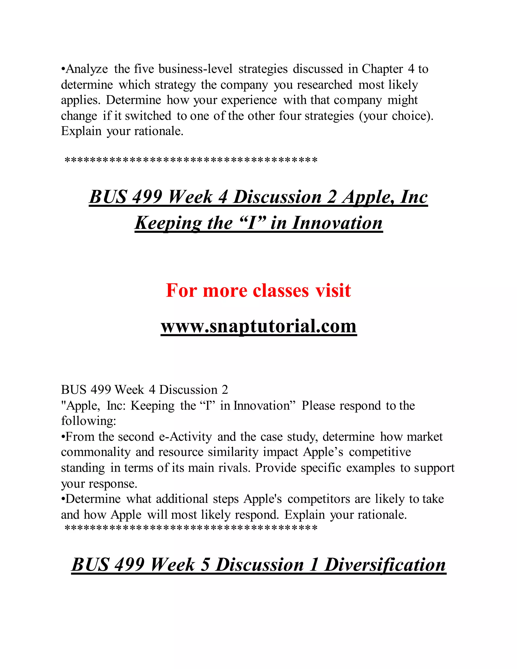 •Analyze the five business-level strategies discussed in Chapter 4 to
determine which strategy the company you researched most likely
applies. Determine how your experience with that company might
change if it switched to one of the other four strategies (your choice).
Explain your rationale.
**************************************
BUS 499 Week 4 Discussion 2 Apple, Inc
Keeping the “I” in Innovation
For more classes visit
www.snaptutorial.com
BUS 499 Week 4 Discussion 2
"Apple, Inc: Keeping the “I” in Innovation” Please respond to the
following:
•From the second e-Activity and the case study, determine how market
commonality and resource similarity impact Apple’s competitive
standing in terms of its main rivals. Provide specific examples to support
your response.
•Determine what additional steps Apple's competitors are likely to take
and how Apple will most likely respond. Explain your rationale.
**************************************
BUS 499 Week 5 Discussion 1 Diversification
 