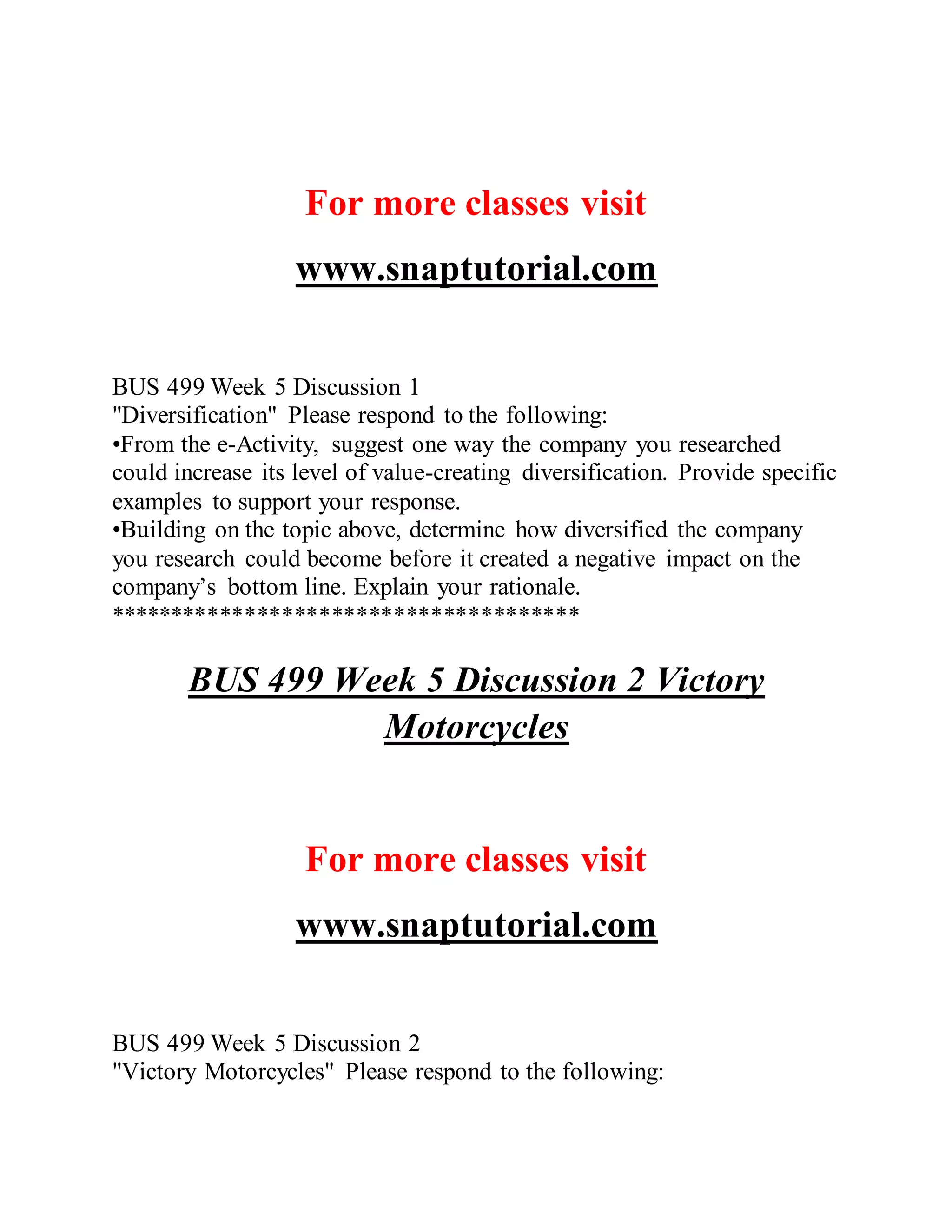 For more classes visit
www.snaptutorial.com
BUS 499 Week 5 Discussion 1
"Diversification" Please respond to the following:
•From the e-Activity, suggest one way the company you researched
could increase its level of value-creating diversification. Provide specific
examples to support your response.
•Building on the topic above, determine how diversified the company
you research could become before it created a negative impact on the
company’s bottom line. Explain your rationale.
**************************************
BUS 499 Week 5 Discussion 2 Victory
Motorcycles
For more classes visit
www.snaptutorial.com
BUS 499 Week 5 Discussion 2
"Victory Motorcycles" Please respond to the following:
 