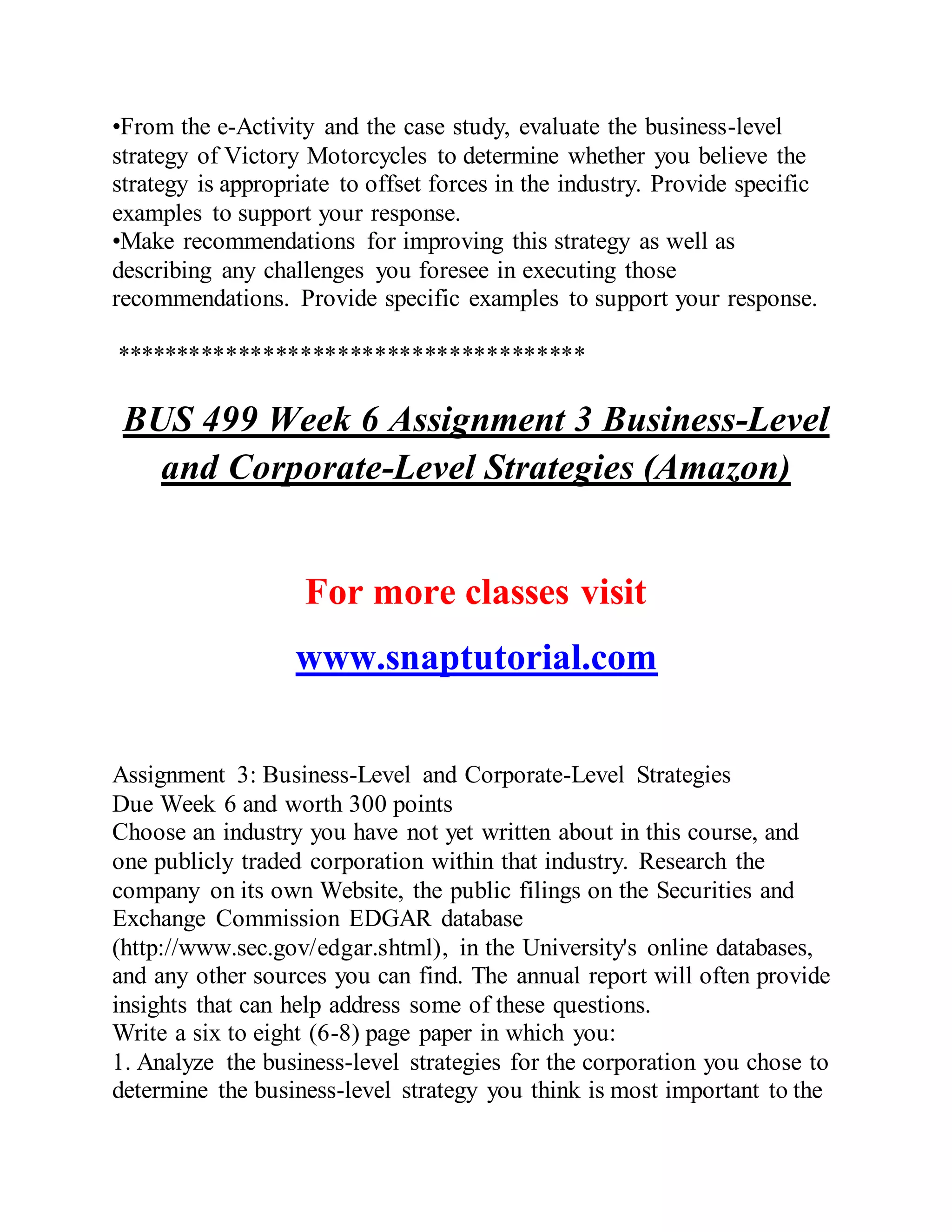 •From the e-Activity and the case study, evaluate the business-level
strategy of Victory Motorcycles to determine whether you believe the
strategy is appropriate to offset forces in the industry. Provide specific
examples to support your response.
•Make recommendations for improving this strategy as well as
describing any challenges you foresee in executing those
recommendations. Provide specific examples to support your response.
**************************************
BUS 499 Week 6 Assignment 3 Business-Level
and Corporate-Level Strategies (Amazon)
For more classes visit
www.snaptutorial.com
Assignment 3: Business-Level and Corporate-Level Strategies
Due Week 6 and worth 300 points
Choose an industry you have not yet written about in this course, and
one publicly traded corporation within that industry. Research the
company on its own Website, the public filings on the Securities and
Exchange Commission EDGAR database
(http://www.sec.gov/edgar.shtml), in the University's online databases,
and any other sources you can find. The annual report will often provide
insights that can help address some of these questions.
Write a six to eight (6-8) page paper in which you:
1. Analyze the business-level strategies for the corporation you chose to
determine the business-level strategy you think is most important to the
 