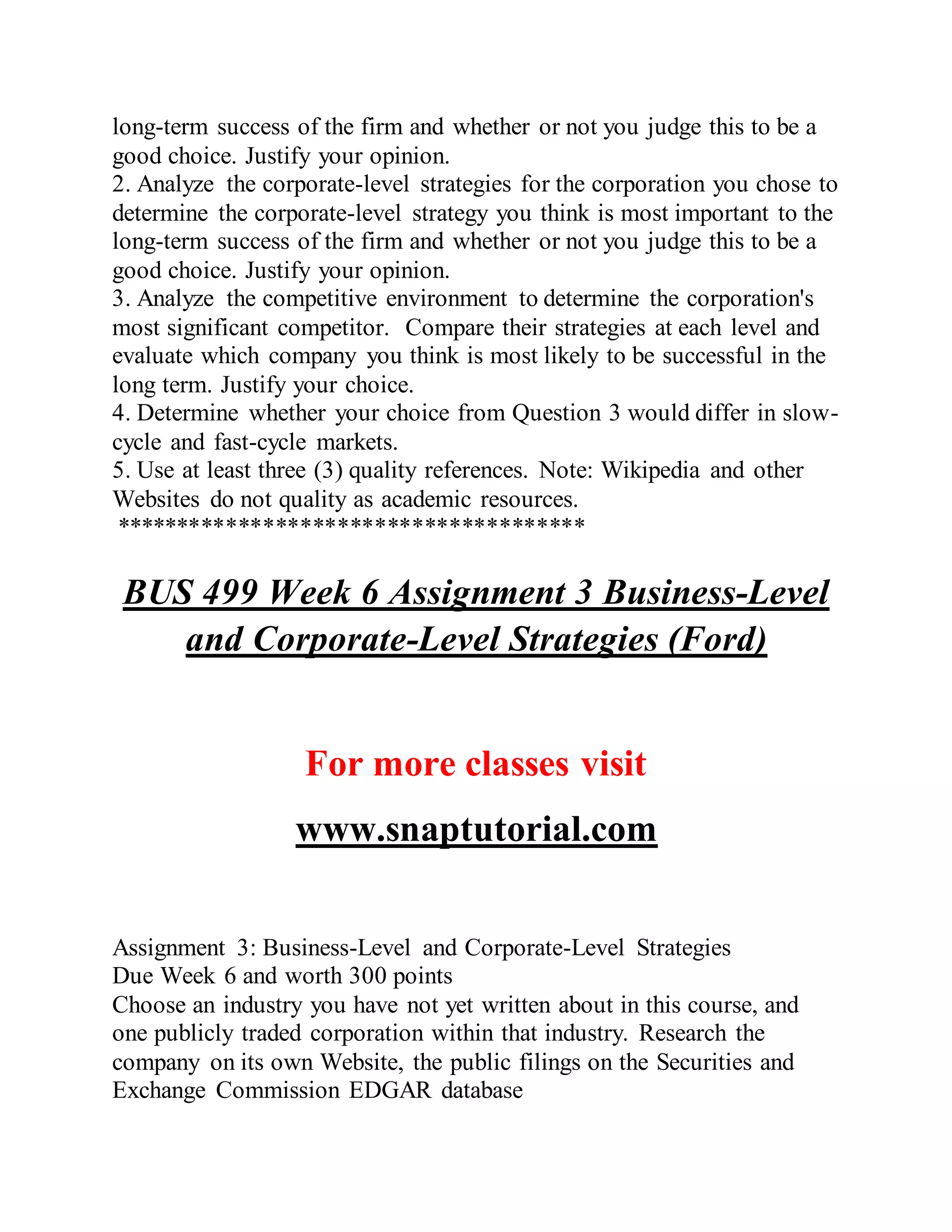 long-term success of the firm and whether or not you judge this to be a
good choice. Justify your opinion.
2. Analyze the corporate-level strategies for the corporation you chose to
determine the corporate-level strategy you think is most important to the
long-term success of the firm and whether or not you judge this to be a
good choice. Justify your opinion.
3. Analyze the competitive environment to determine the corporation's
most significant competitor. Compare their strategies at each level and
evaluate which company you think is most likely to be successful in the
long term. Justify your choice.
4. Determine whether your choice from Question 3 would differ in slow-
cycle and fast-cycle markets.
5. Use at least three (3) quality references. Note: Wikipedia and other
Websites do not quality as academic resources.
**************************************
BUS 499 Week 6 Assignment 3 Business-Level
and Corporate-Level Strategies (Ford)
For more classes visit
www.snaptutorial.com
Assignment 3: Business-Level and Corporate-Level Strategies
Due Week 6 and worth 300 points
Choose an industry you have not yet written about in this course, and
one publicly traded corporation within that industry. Research the
company on its own Website, the public filings on the Securities and
Exchange Commission EDGAR database
 