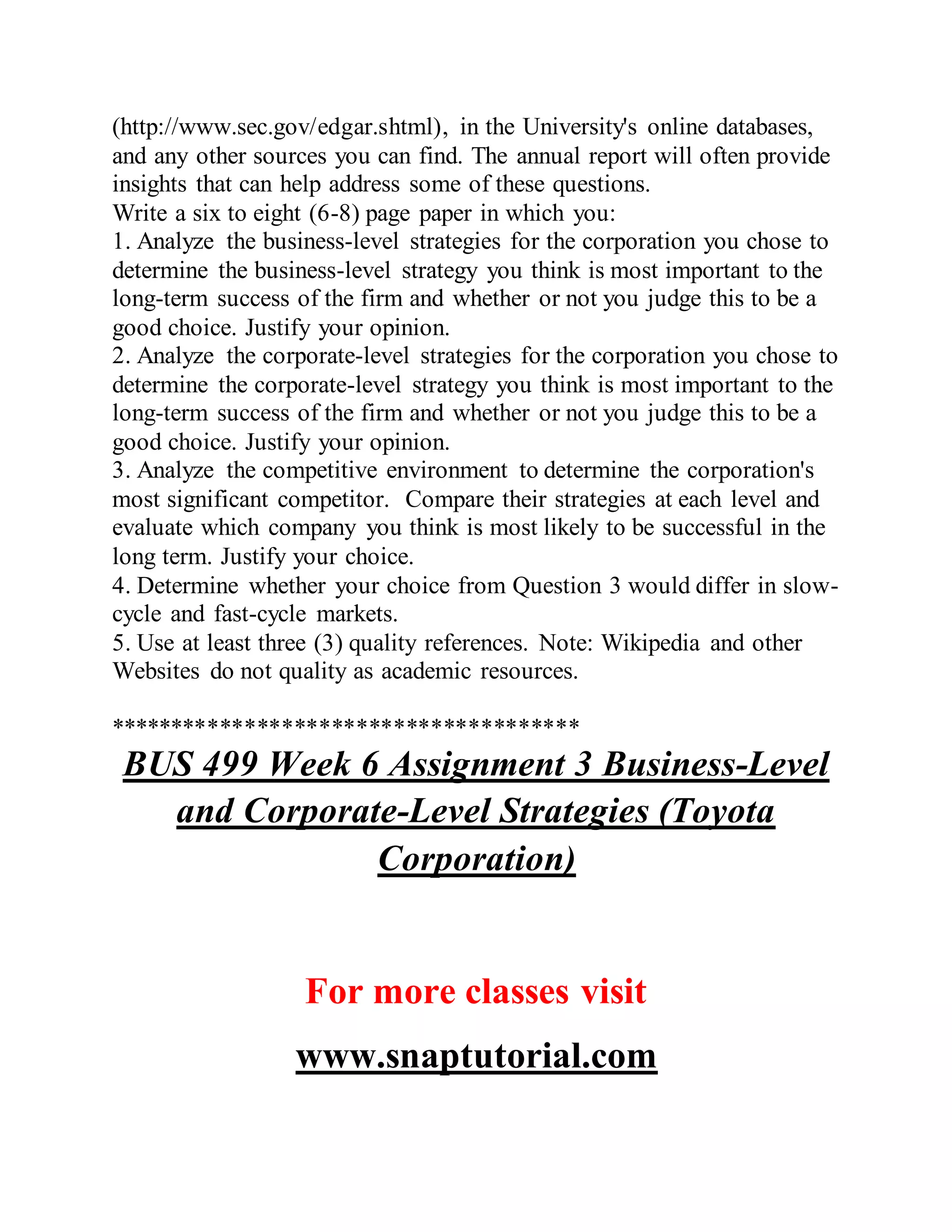 (http://www.sec.gov/edgar.shtml), in the University's online databases,
and any other sources you can find. The annual report will often provide
insights that can help address some of these questions.
Write a six to eight (6-8) page paper in which you:
1. Analyze the business-level strategies for the corporation you chose to
determine the business-level strategy you think is most important to the
long-term success of the firm and whether or not you judge this to be a
good choice. Justify your opinion.
2. Analyze the corporate-level strategies for the corporation you chose to
determine the corporate-level strategy you think is most important to the
long-term success of the firm and whether or not you judge this to be a
good choice. Justify your opinion.
3. Analyze the competitive environment to determine the corporation's
most significant competitor. Compare their strategies at each level and
evaluate which company you think is most likely to be successful in the
long term. Justify your choice.
4. Determine whether your choice from Question 3 would differ in slow-
cycle and fast-cycle markets.
5. Use at least three (3) quality references. Note: Wikipedia and other
Websites do not quality as academic resources.
**************************************
BUS 499 Week 6 Assignment 3 Business-Level
and Corporate-Level Strategies (Toyota
Corporation)
For more classes visit
www.snaptutorial.com
 
