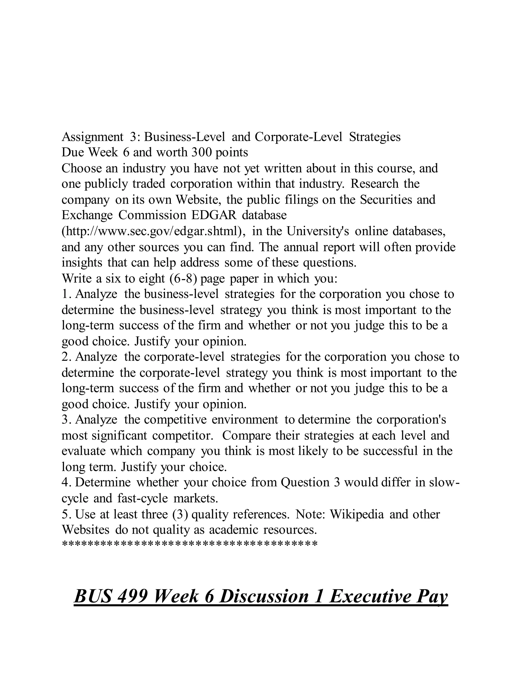 Assignment 3: Business-Level and Corporate-Level Strategies
Due Week 6 and worth 300 points
Choose an industry you have not yet written about in this course, and
one publicly traded corporation within that industry. Research the
company on its own Website, the public filings on the Securities and
Exchange Commission EDGAR database
(http://www.sec.gov/edgar.shtml), in the University's online databases,
and any other sources you can find. The annual report will often provide
insights that can help address some of these questions.
Write a six to eight (6-8) page paper in which you:
1. Analyze the business-level strategies for the corporation you chose to
determine the business-level strategy you think is most important to the
long-term success of the firm and whether or not you judge this to be a
good choice. Justify your opinion.
2. Analyze the corporate-level strategies for the corporation you chose to
determine the corporate-level strategy you think is most important to the
long-term success of the firm and whether or not you judge this to be a
good choice. Justify your opinion.
3. Analyze the competitive environment to determine the corporation's
most significant competitor. Compare their strategies at each level and
evaluate which company you think is most likely to be successful in the
long term. Justify your choice.
4. Determine whether your choice from Question 3 would differ in slow-
cycle and fast-cycle markets.
5. Use at least three (3) quality references. Note: Wikipedia and other
Websites do not quality as academic resources.
**************************************
BUS 499 Week 6 Discussion 1 Executive Pay
 
