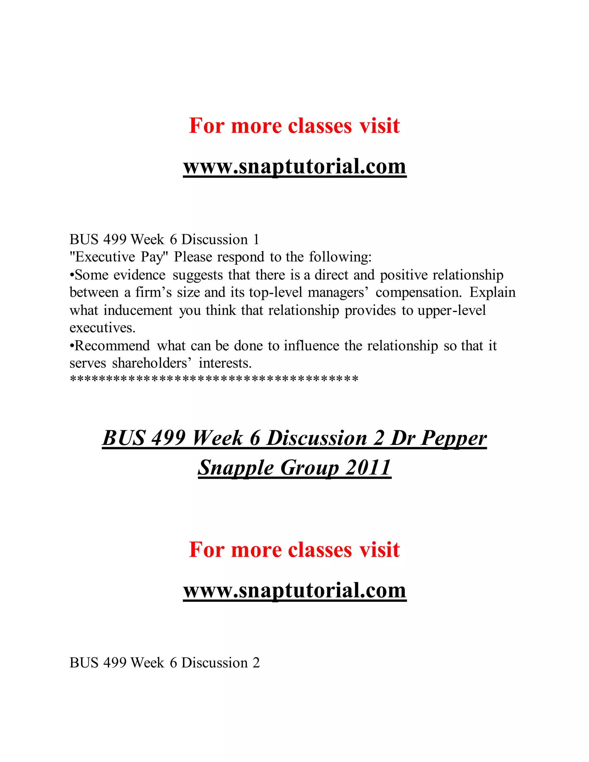 For more classes visit
www.snaptutorial.com
BUS 499 Week 6 Discussion 1
"Executive Pay" Please respond to the following:
•Some evidence suggests that there is a direct and positive relationship
between a firm’s size and its top-level managers’ compensation. Explain
what inducement you think that relationship provides to upper-level
executives.
•Recommend what can be done to influence the relationship so that it
serves shareholders’ interests.
**************************************
BUS 499 Week 6 Discussion 2 Dr Pepper
Snapple Group 2011
For more classes visit
www.snaptutorial.com
BUS 499 Week 6 Discussion 2
 