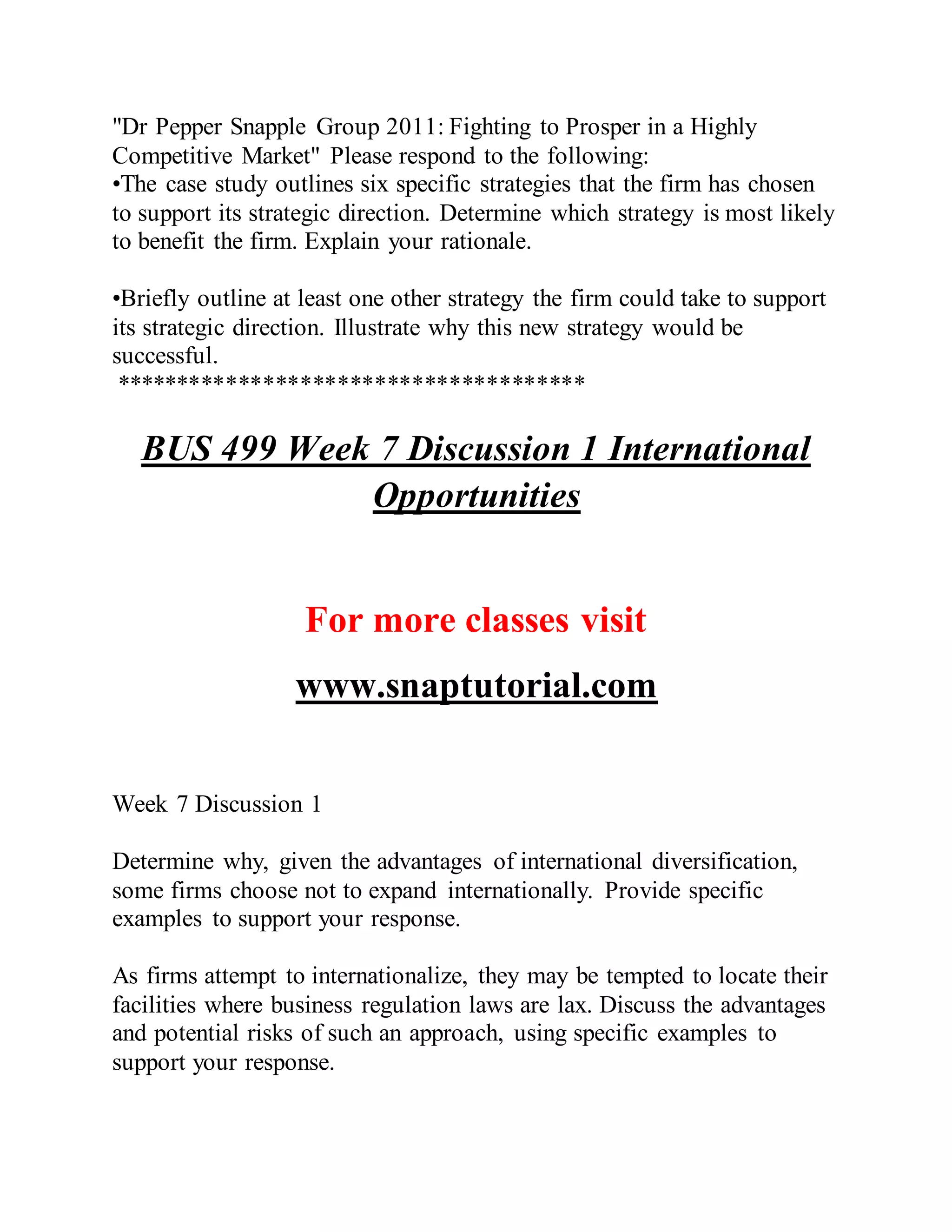 "Dr Pepper Snapple Group 2011: Fighting to Prosper in a Highly
Competitive Market" Please respond to the following:
•The case study outlines six specific strategies that the firm has chosen
to support its strategic direction. Determine which strategy is most likely
to benefit the firm. Explain your rationale.
•Briefly outline at least one other strategy the firm could take to support
its strategic direction. Illustrate why this new strategy would be
successful.
**************************************
BUS 499 Week 7 Discussion 1 International
Opportunities
For more classes visit
www.snaptutorial.com
Week 7 Discussion 1
Determine why, given the advantages of international diversification,
some firms choose not to expand internationally. Provide specific
examples to support your response.
As firms attempt to internationalize, they may be tempted to locate their
facilities where business regulation laws are lax. Discuss the advantages
and potential risks of such an approach, using specific examples to
support your response.
 
