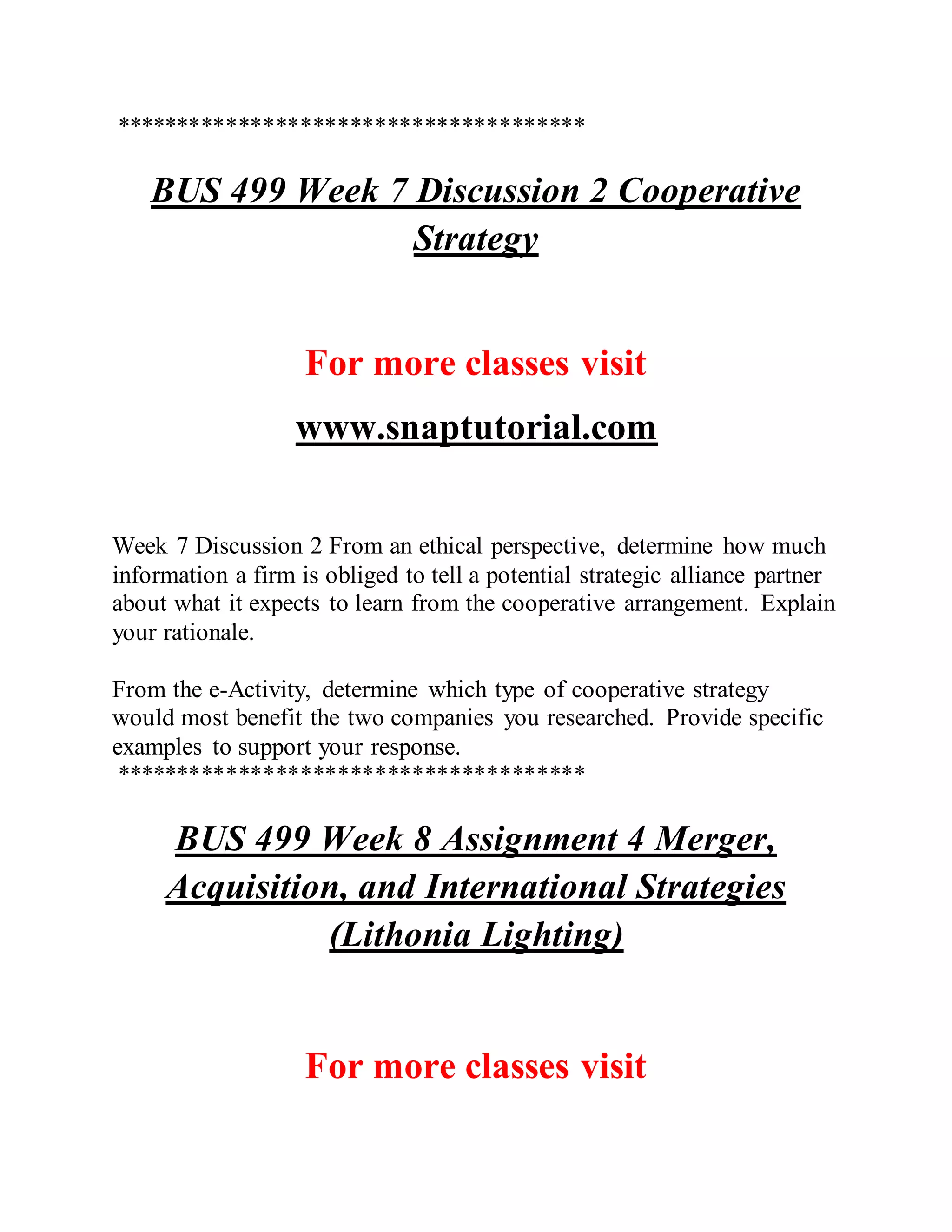 **************************************
BUS 499 Week 7 Discussion 2 Cooperative
Strategy
For more classes visit
www.snaptutorial.com
Week 7 Discussion 2 From an ethical perspective, determine how much
information a firm is obliged to tell a potential strategic alliance partner
about what it expects to learn from the cooperative arrangement. Explain
your rationale.
From the e-Activity, determine which type of cooperative strategy
would most benefit the two companies you researched. Provide specific
examples to support your response.
**************************************
BUS 499 Week 8 Assignment 4 Merger,
Acquisition, and International Strategies
(Lithonia Lighting)
For more classes visit
 