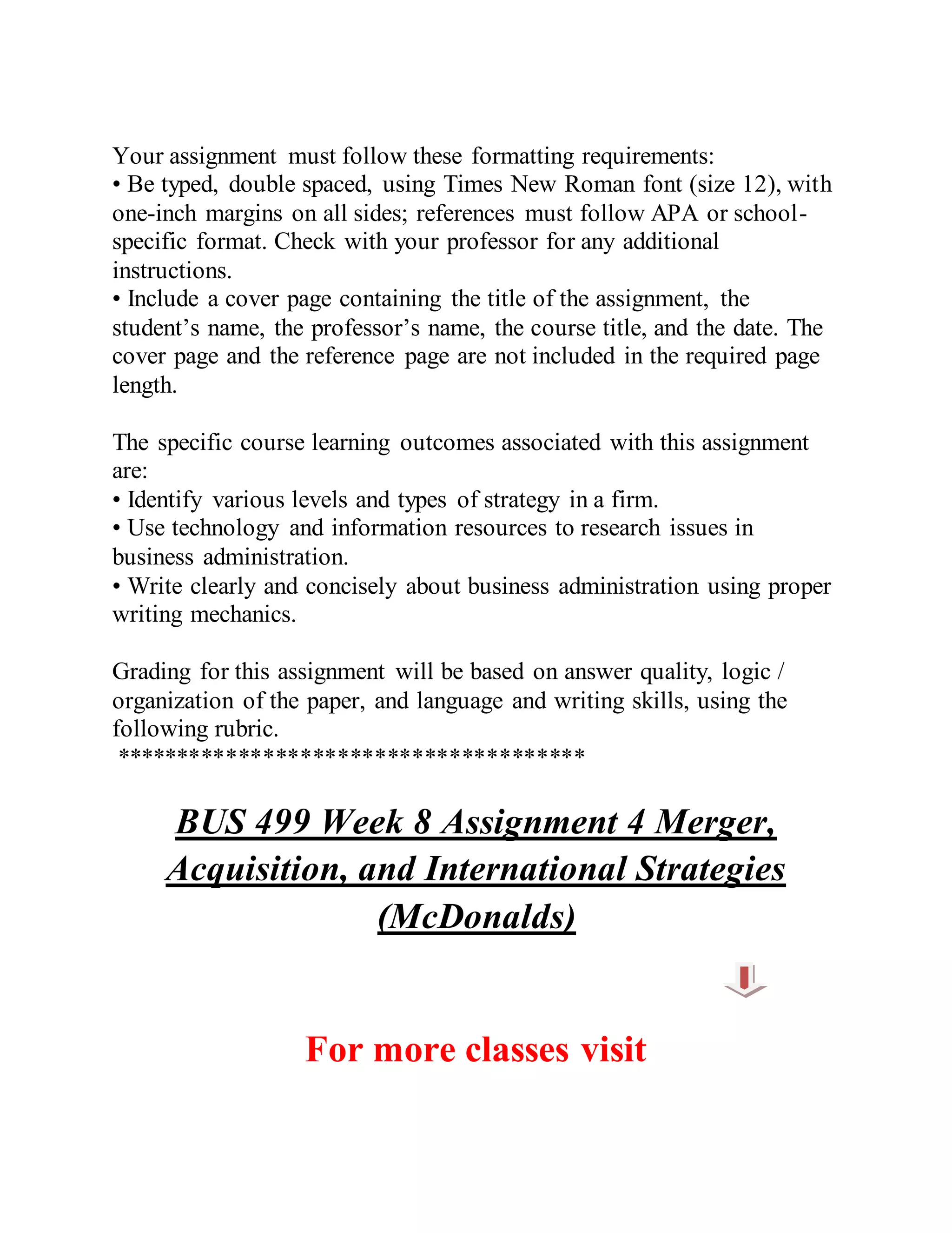 Your assignment must follow these formatting requirements:
• Be typed, double spaced, using Times New Roman font (size 12), with
one-inch margins on all sides; references must follow APA or school-
specific format. Check with your professor for any additional
instructions.
• Include a cover page containing the title of the assignment, the
student’s name, the professor’s name, the course title, and the date. The
cover page and the reference page are not included in the required page
length.
The specific course learning outcomes associated with this assignment
are:
• Identify various levels and types of strategy in a firm.
• Use technology and information resources to research issues in
business administration.
• Write clearly and concisely about business administration using proper
writing mechanics.
Grading for this assignment will be based on answer quality, logic /
organization of the paper, and language and writing skills, using the
following rubric.
**************************************
BUS 499 Week 8 Assignment 4 Merger,
Acquisition, and International Strategies
(McDonalds)
For more classes visit
 