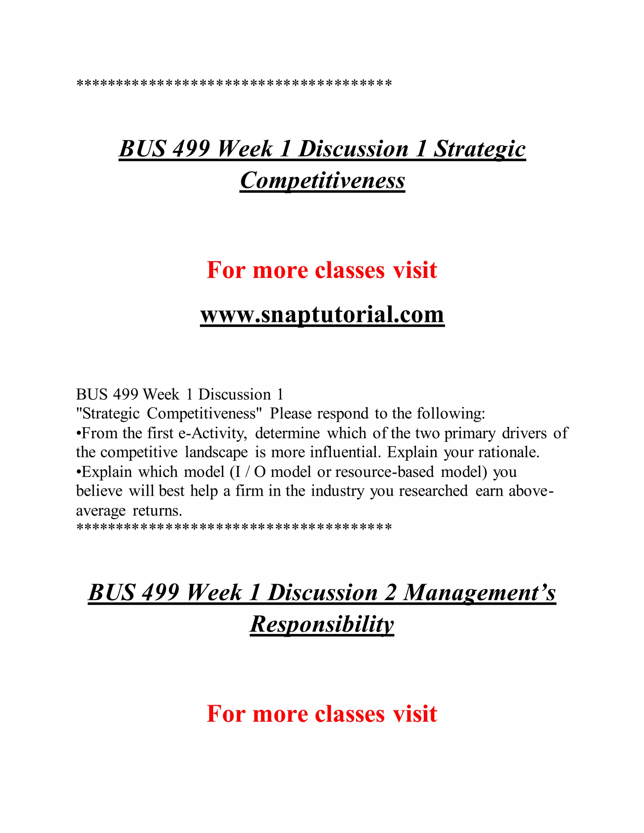**************************************
BUS 499 Week 1 Discussion 1 Strategic
Competitiveness
For more classes visit
www.snaptutorial.com
BUS 499 Week 1 Discussion 1
"Strategic Competitiveness" Please respond to the following:
•From the first e-Activity, determine which of the two primary drivers of
the competitive landscape is more influential. Explain your rationale.
•Explain which model (I / O model or resource-based model) you
believe will best help a firm in the industry you researched earn above-
average returns.
**************************************
BUS 499 Week 1 Discussion 2 Management’s
Responsibility
For more classes visit
 