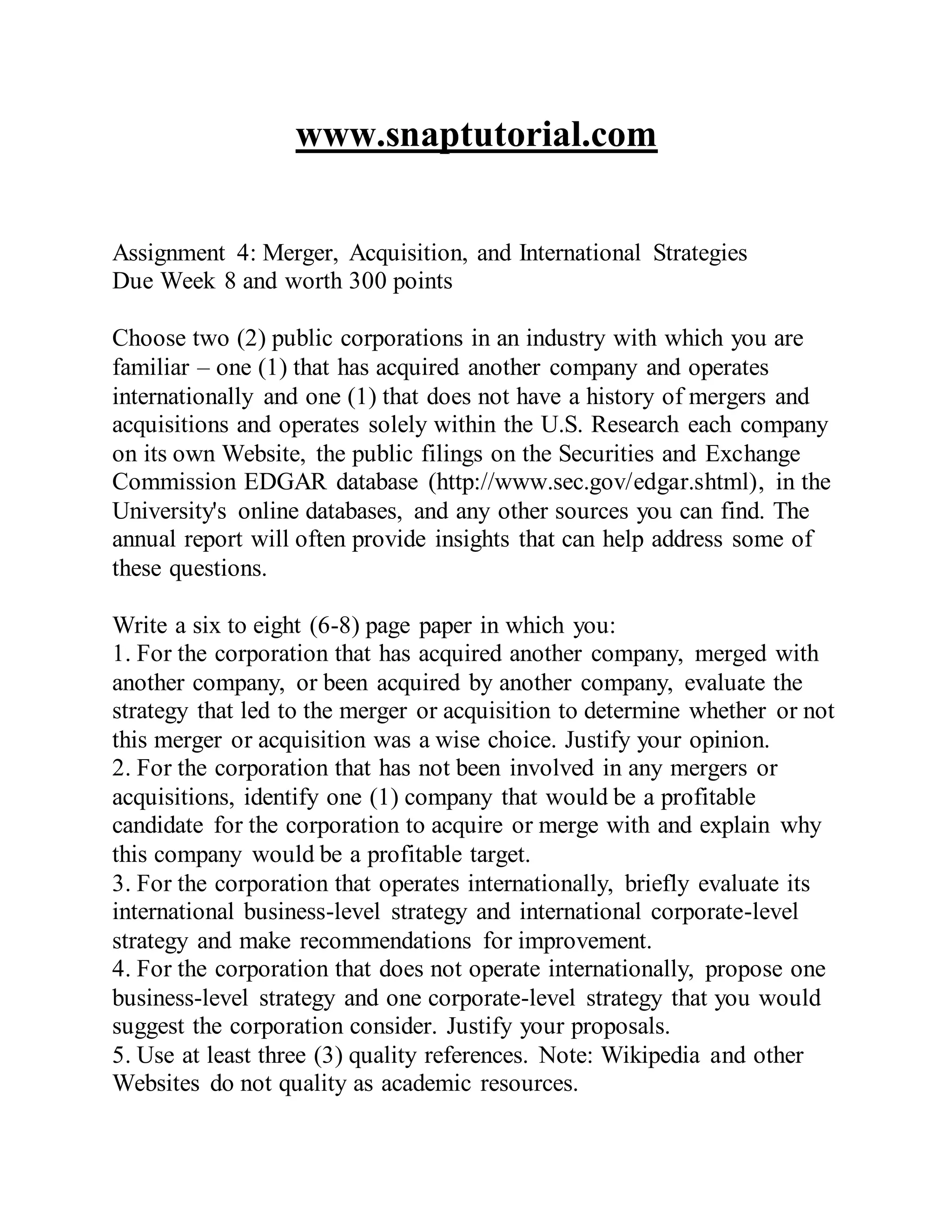 www.snaptutorial.com
Assignment 4: Merger, Acquisition, and International Strategies
Due Week 8 and worth 300 points
Choose two (2) public corporations in an industry with which you are
familiar – one (1) that has acquired another company and operates
internationally and one (1) that does not have a history of mergers and
acquisitions and operates solely within the U.S. Research each company
on its own Website, the public filings on the Securities and Exchange
Commission EDGAR database (http://www.sec.gov/edgar.shtml), in the
University's online databases, and any other sources you can find. The
annual report will often provide insights that can help address some of
these questions.
Write a six to eight (6-8) page paper in which you:
1. For the corporation that has acquired another company, merged with
another company, or been acquired by another company, evaluate the
strategy that led to the merger or acquisition to determine whether or not
this merger or acquisition was a wise choice. Justify your opinion.
2. For the corporation that has not been involved in any mergers or
acquisitions, identify one (1) company that would be a profitable
candidate for the corporation to acquire or merge with and explain why
this company would be a profitable target.
3. For the corporation that operates internationally, briefly evaluate its
international business-level strategy and international corporate-level
strategy and make recommendations for improvement.
4. For the corporation that does not operate internationally, propose one
business-level strategy and one corporate-level strategy that you would
suggest the corporation consider. Justify your proposals.
5. Use at least three (3) quality references. Note: Wikipedia and other
Websites do not quality as academic resources.
 