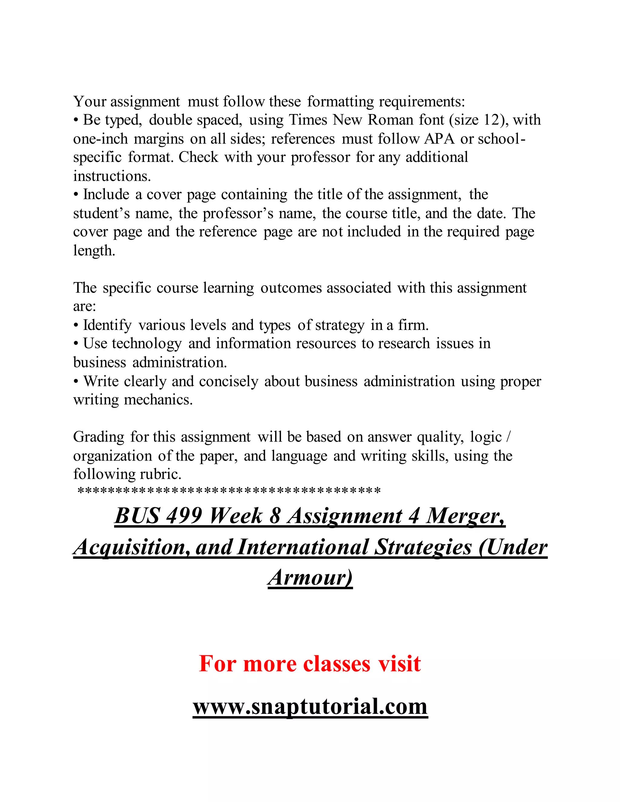 Your assignment must follow these formatting requirements:
• Be typed, double spaced, using Times New Roman font (size 12), with
one-inch margins on all sides; references must follow APA or school-
specific format. Check with your professor for any additional
instructions.
• Include a cover page containing the title of the assignment, the
student’s name, the professor’s name, the course title, and the date. The
cover page and the reference page are not included in the required page
length.
The specific course learning outcomes associated with this assignment
are:
• Identify various levels and types of strategy in a firm.
• Use technology and information resources to research issues in
business administration.
• Write clearly and concisely about business administration using proper
writing mechanics.
Grading for this assignment will be based on answer quality, logic /
organization of the paper, and language and writing skills, using the
following rubric.
**************************************
BUS 499 Week 8 Assignment 4 Merger,
Acquisition, and International Strategies (Under
Armour)
For more classes visit
www.snaptutorial.com
 